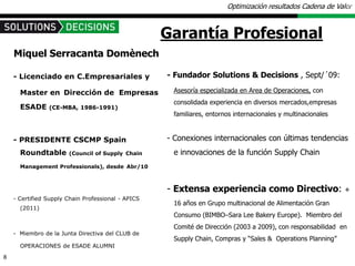 Optimización resultados Cadena de Valor



                                                    Garantía Profesional
    Miquel Serracanta Domènech

    - Licenciado en C.Empresariales y               - Fundador Solutions & Decisions , Sept/´09:

      Master en Dirección de Empresas                Asesoría especializada en Area de Operaciones, con
                                                     consolidada experiencia en diversos mercados,empresas
      ESADE     (CE-MBA, 1986-1991)
                                                     familiares, entornos internacionales y multinacionales


    - PRESIDENTE CSCMP Spain                        - Conexiones internacionales con últimas tendencias
      Roundtable       (Council of Supply Chain      e innovaciones de la función Supply Chain
      Management Professionals), desde Abr/10



                                                    - Extensa experiencia como Directivo:                     +
    - Certified Supply Chain Professional - APICS
                                                     16 años en Grupo multinacional de Alimentación Gran
      (2011)
                                                     Consumo (BIMBO–Sara Lee Bakery Europe). Miembro del
                                                     Comité de Dirección (2003 a 2009), con responsabilidad en
    - Miembro de la Junta Directiva del CLUB de
                                                     Supply Chain, Compras y “Sales & Operations Planning”
      OPERACIONES de ESADE ALUMNI

8
 