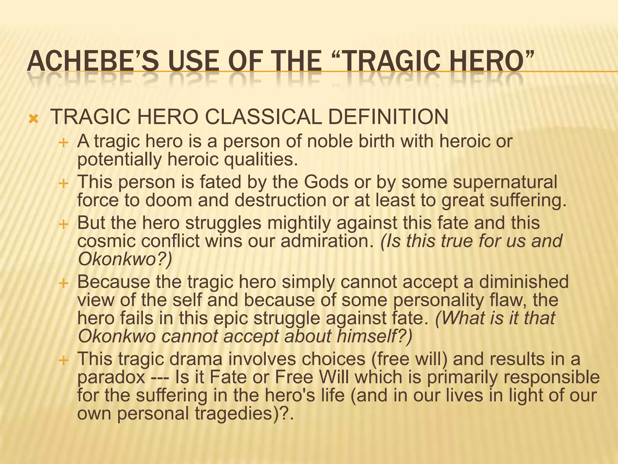 ACHEBE‟S USE OF THE “TRAGIC HERO”
   TRAGIC HERO CLASSICAL DEFINITION
       A tragic hero is a person of noble birth with heroic or
        potentially heroic qualities.
       This person is fated by the Gods or by some supernatural
        force to doom and destruction or at least to great suffering.
       But the hero struggles mightily against this fate and this
        cosmic conflict wins our admiration. (Is this true for us and
        Okonkwo?)
       Because the tragic hero simply cannot accept a diminished
        view of the self and because of some personality flaw, the
        hero fails in this epic struggle against fate. (What is it that
        Okonkwo cannot accept about himself?)
       This tragic drama involves choices (free will) and results in a
        paradox --- Is it Fate or Free Will which is primarily responsible
        for the suffering in the hero's life (and in our lives in light of our
        own personal tragedies)?.
 