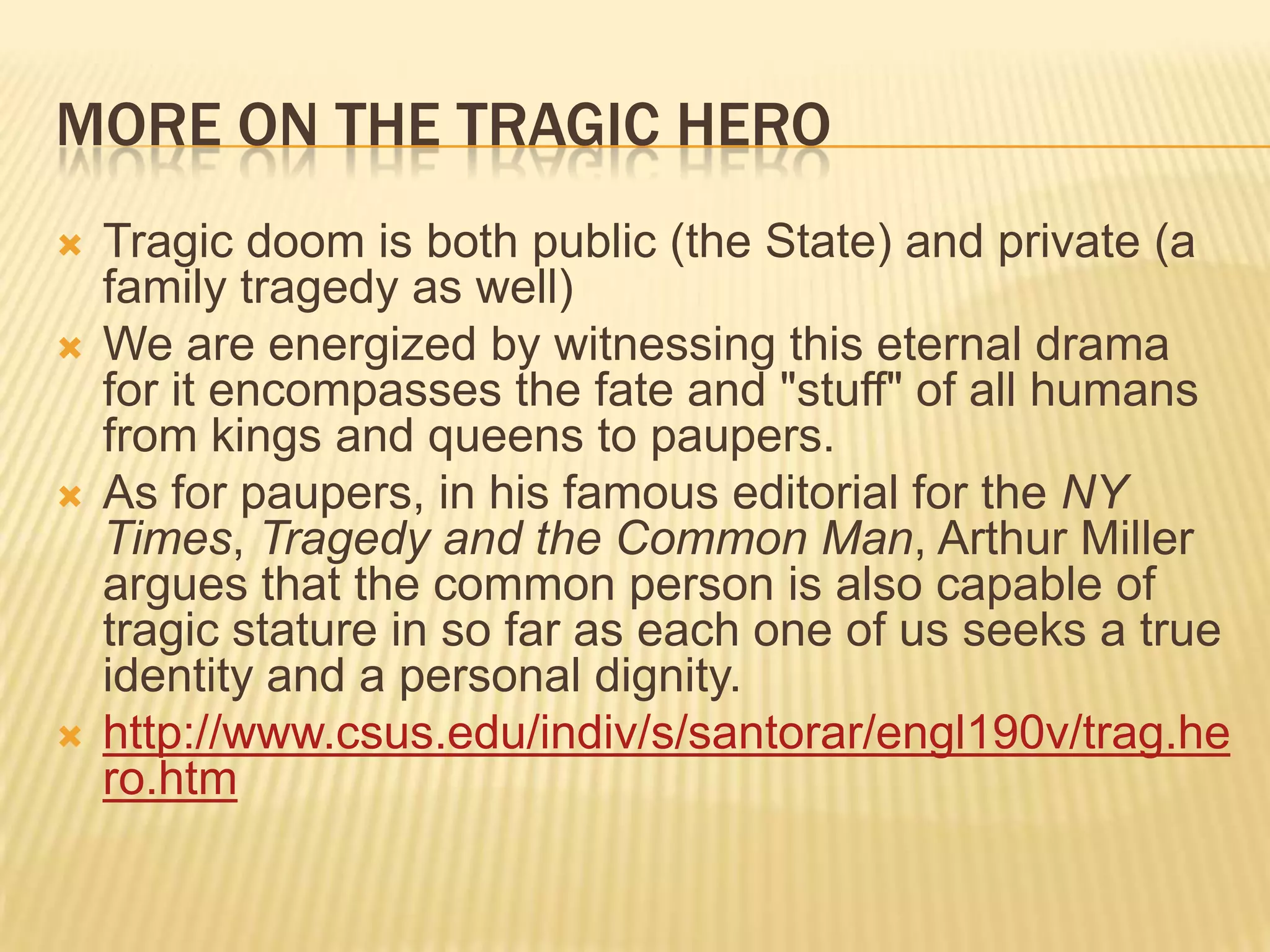 MORE ON THE TRAGIC HERO
   Tragic doom is both public (the State) and private (a
    family tragedy as well)
   We are energized by witnessing this eternal drama
    for it encompasses the fate and "stuff" of all humans
    from kings and queens to paupers.
   As for paupers, in his famous editorial for the NY
    Times, Tragedy and the Common Man, Arthur Miller
    argues that the common person is also capable of
    tragic stature in so far as each one of us seeks a true
    identity and a personal dignity.
   http://www.csus.edu/indiv/s/santorar/engl190v/trag.he
    ro.htm
 