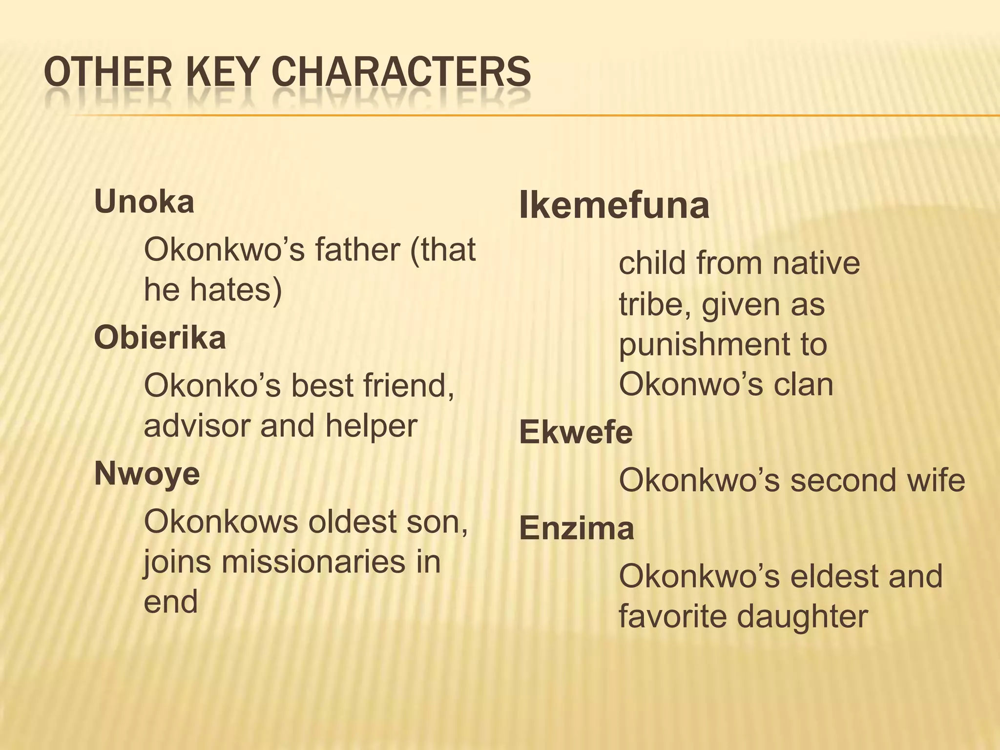 OTHER KEY CHARACTERS

  Unoka                      Ikemefuna
    Okonkwo‟s father (that        child from native
    he hates)                     tribe, given as
  Obierika                        punishment to
    Okonko‟s best friend,         Okonwo‟s clan
    advisor and helper       Ekwefe
  Nwoye                           Okonkwo‟s second wife
    Okonkows oldest son,     Enzima
    joins missionaries in         Okonkwo‟s eldest and
    end                           favorite daughter
 
