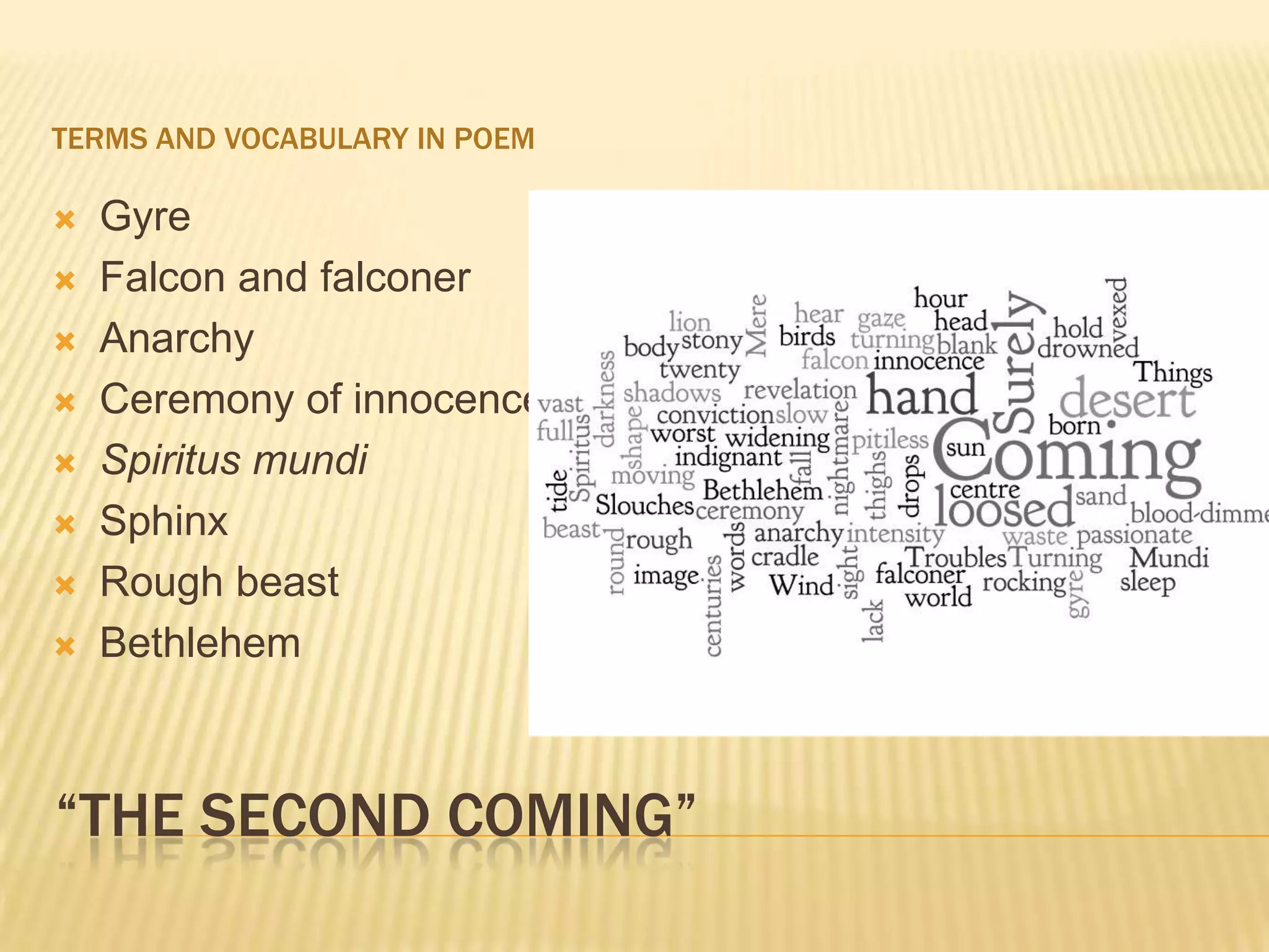 TERMS AND VOCABULARY IN POEM

   Gyre
   Falcon and falconer
   Anarchy
   Ceremony of innocence
   Spiritus mundi
   Sphinx
   Rough beast
   Bethlehem



“THE SECOND COMING”
 