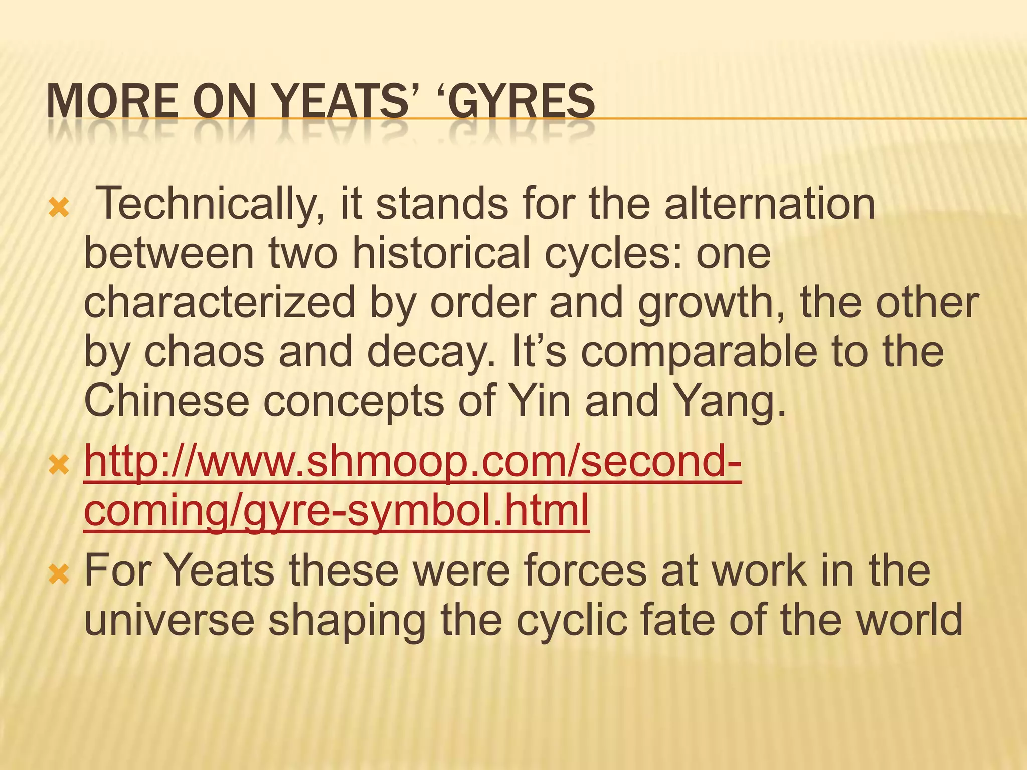 MORE ON YEATS‟ „GYRES
  Technically, it stands for the alternation
  between two historical cycles: one
  characterized by order and growth, the other
  by chaos and decay. It‟s comparable to the
  Chinese concepts of Yin and Yang.
 http://www.shmoop.com/second-
  coming/gyre-symbol.html
 For Yeats these were forces at work in the
  universe shaping the cyclic fate of the world
 