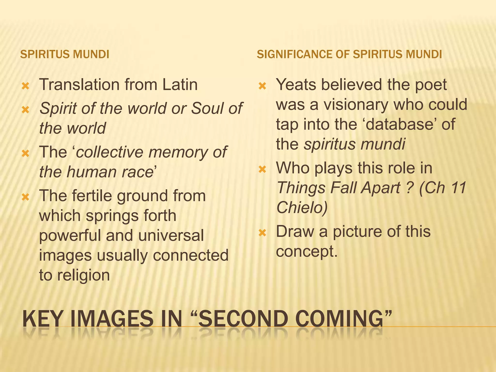 SPIRITUS MUNDI                       SIGNIFICANCE OF SPIRITUS MUNDI

   Translation from Latin              Yeats believed the poet
   Spirit of the world or Soul of       was a visionary who could
    the world                            tap into the „database‟ of
   The „collective memory of            the spiritus mundi
    the human race‟                     Who plays this role in
   The fertile ground from              Things Fall Apart ? (Ch 11
    which springs forth                  Chielo)
    powerful and universal              Draw a picture of this
    images usually connected             concept.
    to religion

KEY IMAGES IN “SECOND COMING”
 