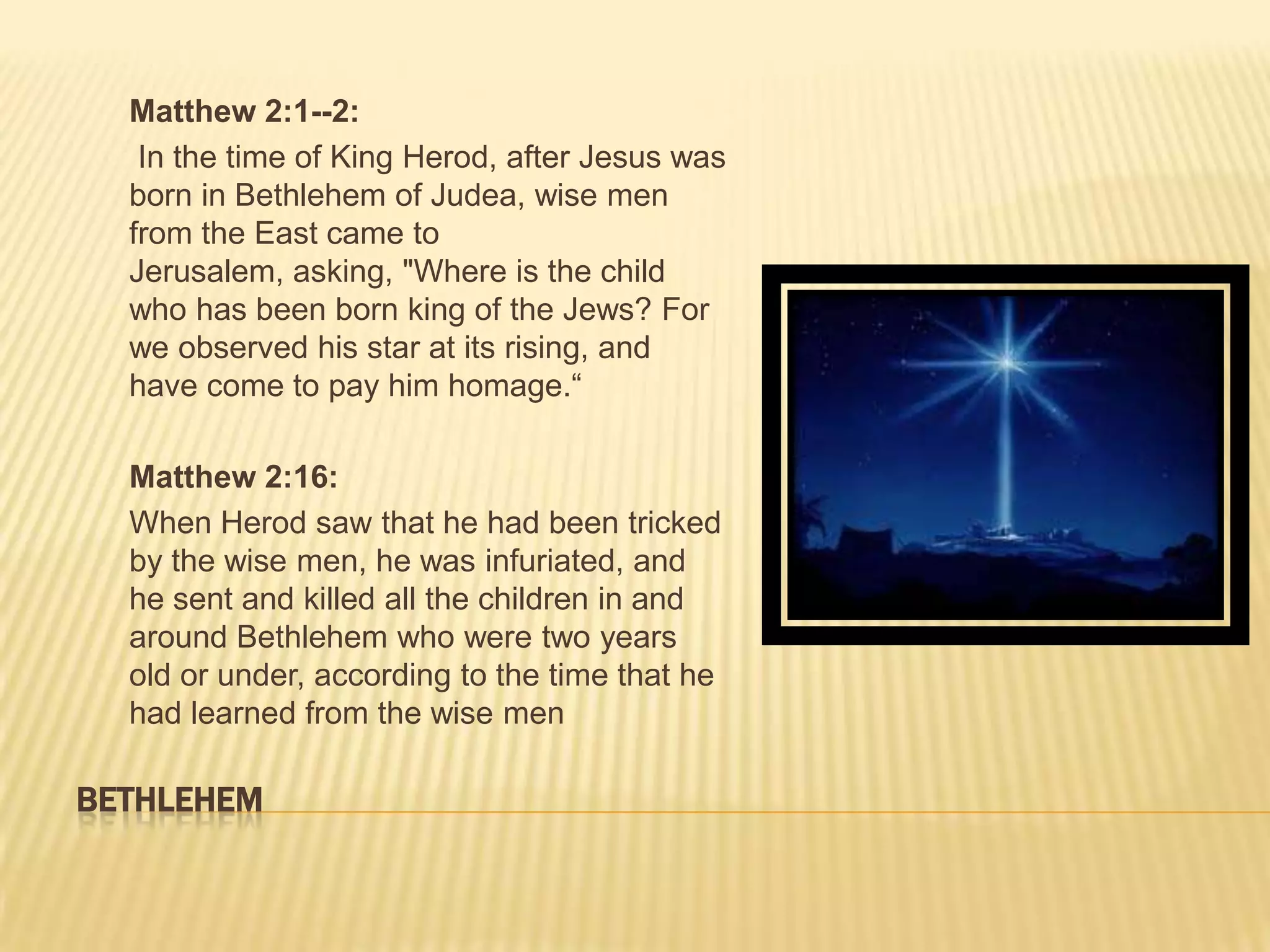 Matthew 2:1--2:
   In the time of King Herod, after Jesus was
  born in Bethlehem of Judea, wise men
  from the East came to
  Jerusalem, asking, "Where is the child
  who has been born king of the Jews? For
  we observed his star at its rising, and
  have come to pay him homage.“

  Matthew 2:16:
  When Herod saw that he had been tricked
  by the wise men, he was infuriated, and
  he sent and killed all the children in and
  around Bethlehem who were two years
  old or under, according to the time that he
  had learned from the wise men

BETHLEHEM
 
