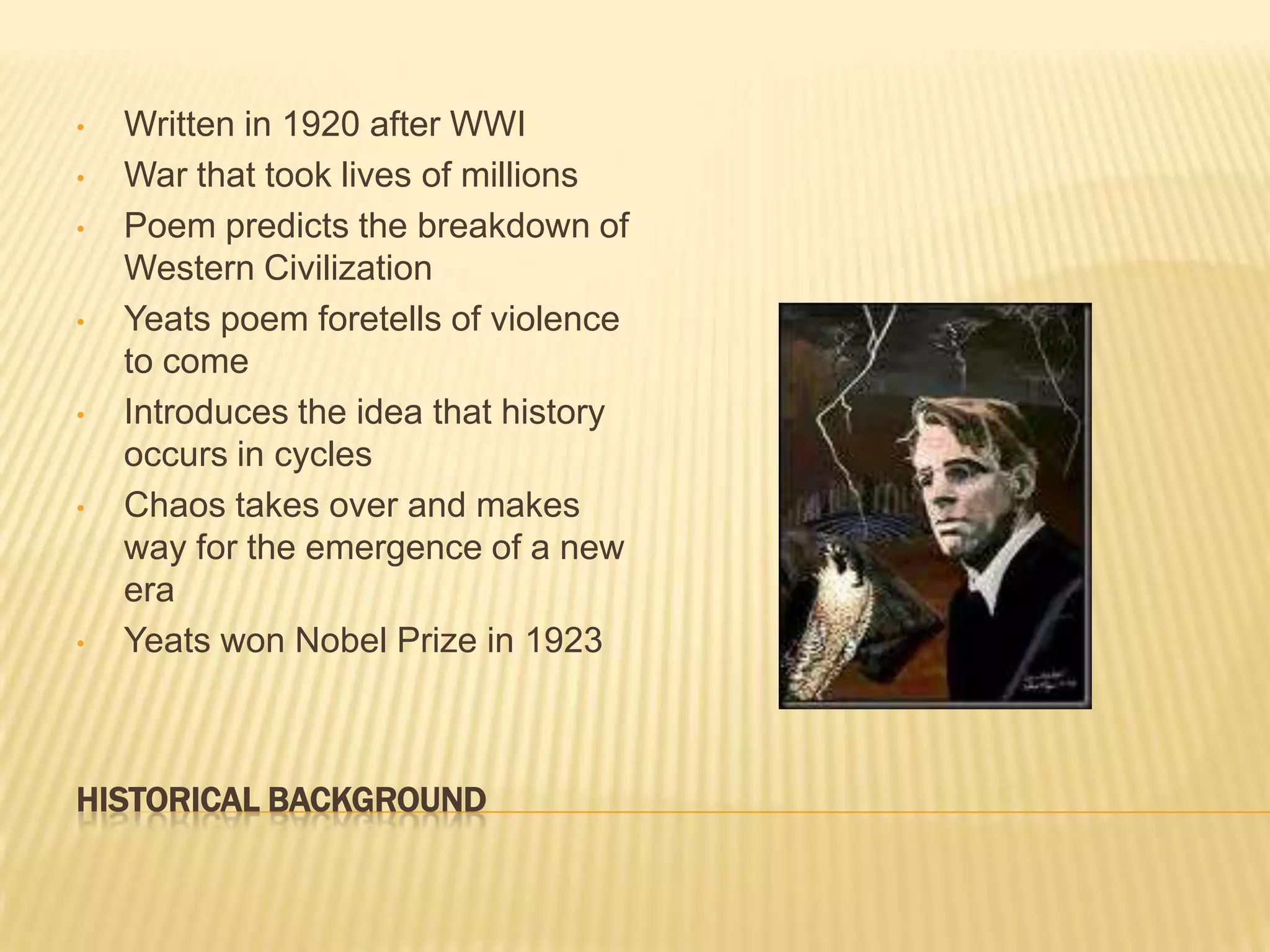 •   Written in 1920 after WWI
•   War that took lives of millions
•   Poem predicts the breakdown of
    Western Civilization
•   Yeats poem foretells of violence
    to come
•   Introduces the idea that history
    occurs in cycles
•   Chaos takes over and makes
    way for the emergence of a new
    era
•   Yeats won Nobel Prize in 1923



HISTORICAL BACKGROUND
 