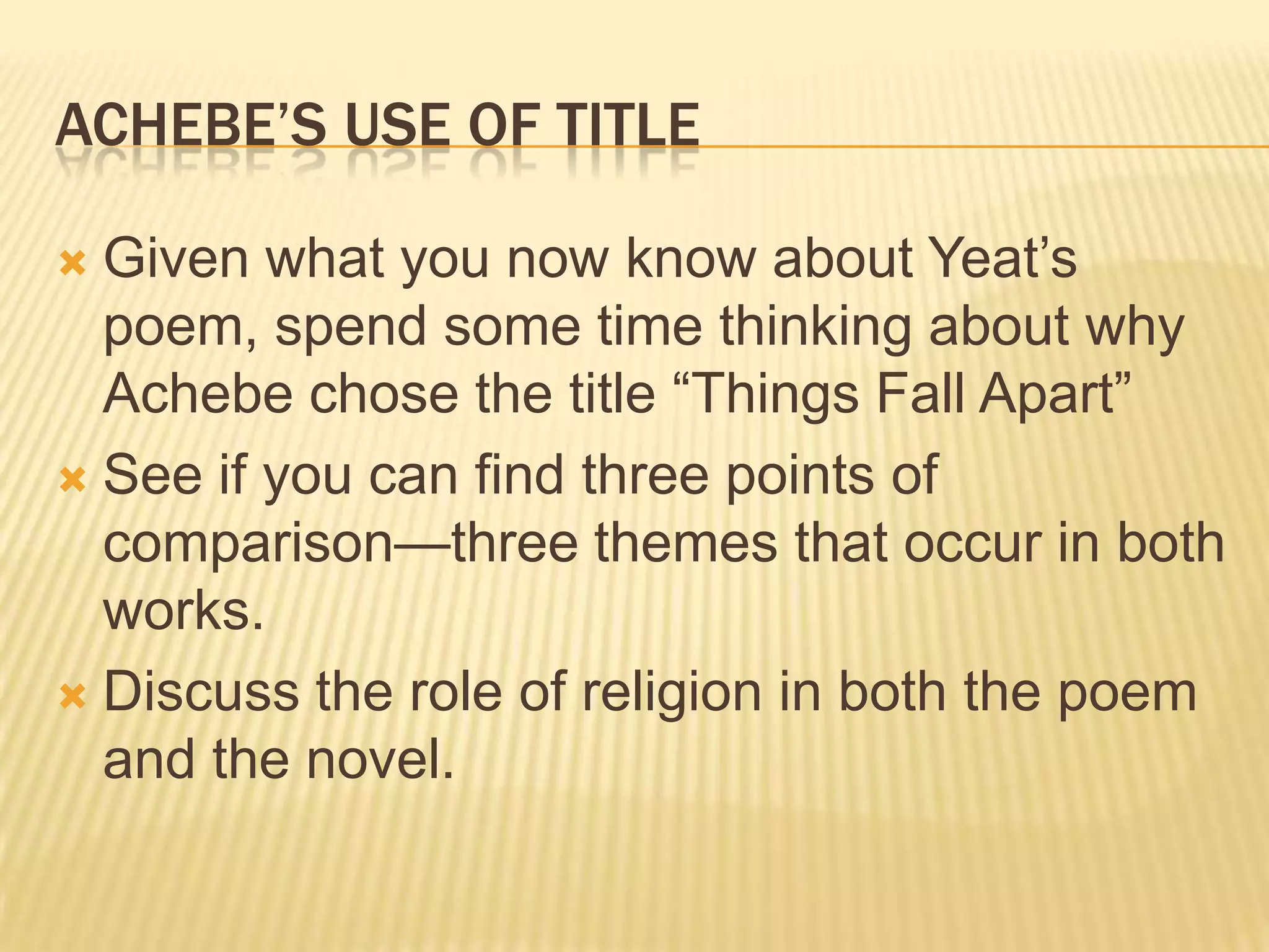 ACHEBE‟S USE OF TITLE

 Given what you now know about Yeat‟s
  poem, spend some time thinking about why
  Achebe chose the title “Things Fall Apart”
 See if you can find three points of
  comparison—three themes that occur in both
  works.
 Discuss the role of religion in both the poem
  and the novel.
 