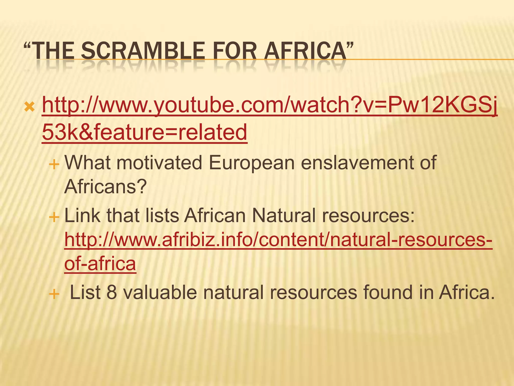 “THE SCRAMBLE FOR AFRICA”

   http://www.youtube.com/watch?v=Pw12KGSj
    53k&feature=related
     What   motivated European enslavement of
      Africans?
     Link that lists African Natural resources:
      http://www.afribiz.info/content/natural-resources-
      of-africa
     List 8 valuable natural resources found in Africa.
 
