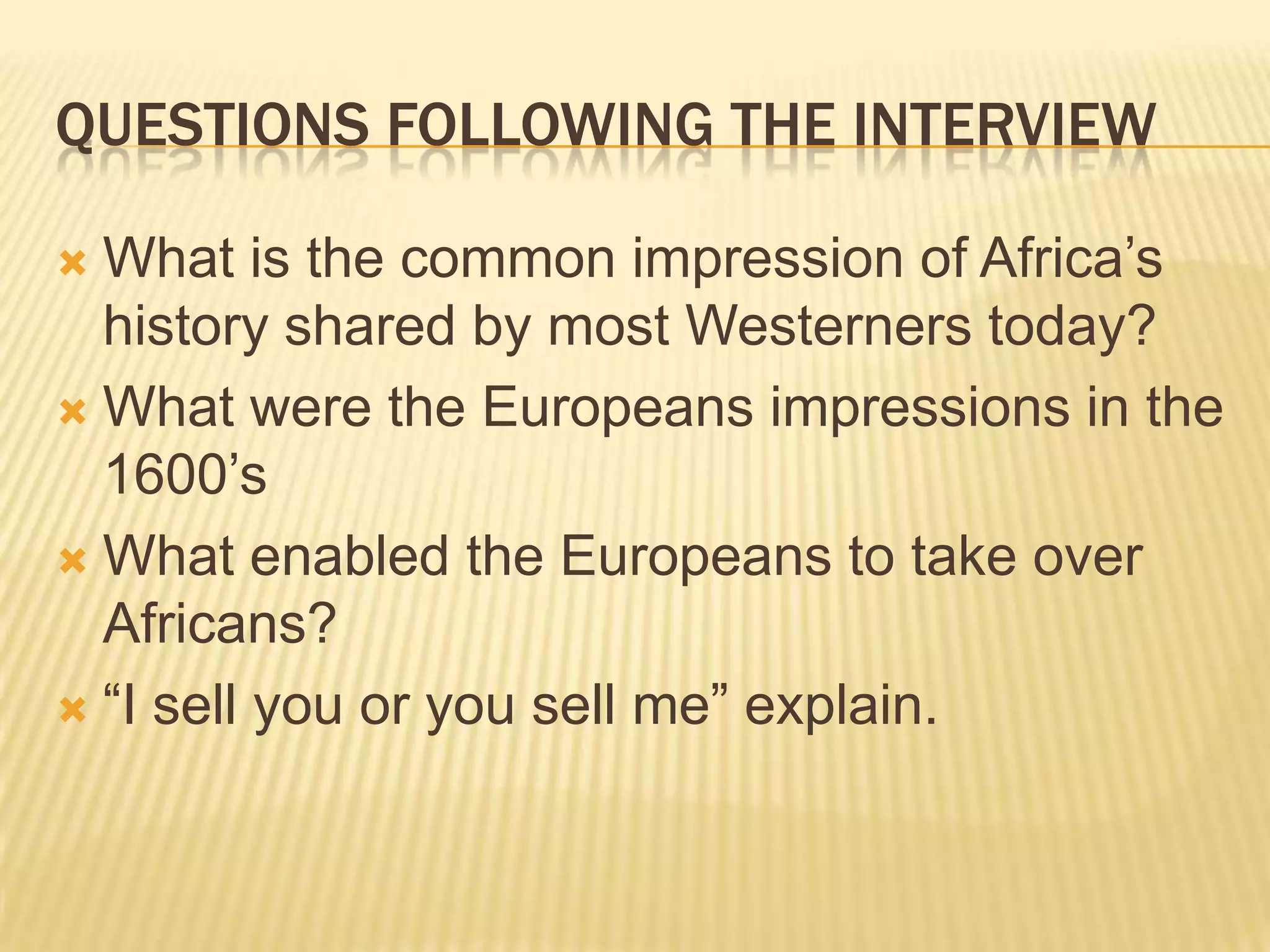 QUESTIONS FOLLOWING THE INTERVIEW

 What is the common impression of Africa‟s
  history shared by most Westerners today?
 What were the Europeans impressions in the
  1600‟s
 What enabled the Europeans to take over
  Africans?
 “I sell you or you sell me” explain.
 