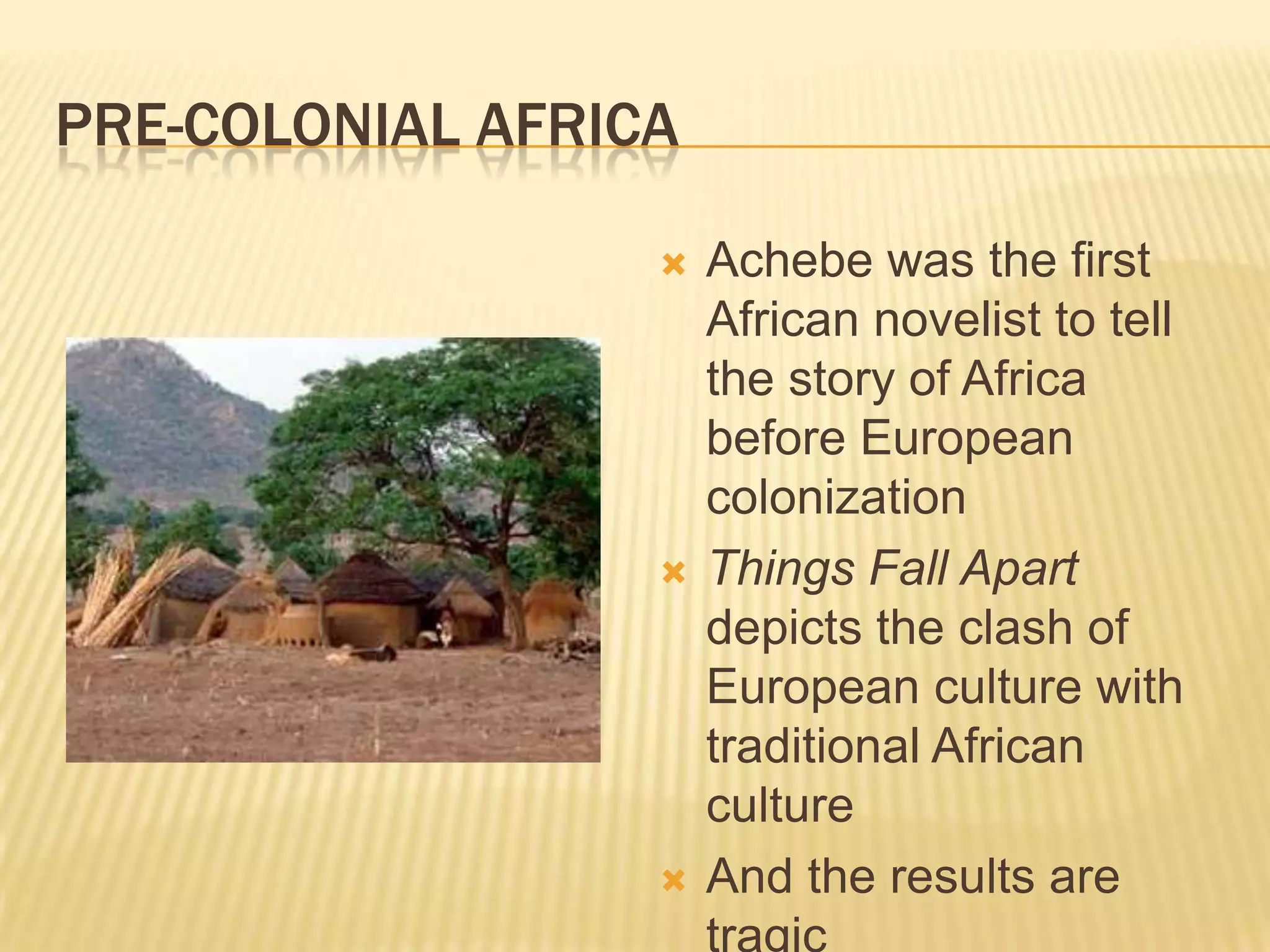 PRE-COLONIAL AFRICA

                     Achebe was the first
                      African novelist to tell
                      the story of Africa
                      before European
                      colonization
                     Things Fall Apart
                      depicts the clash of
                      European culture with
                      traditional African
                      culture
                     And the results are
                      tragic
 