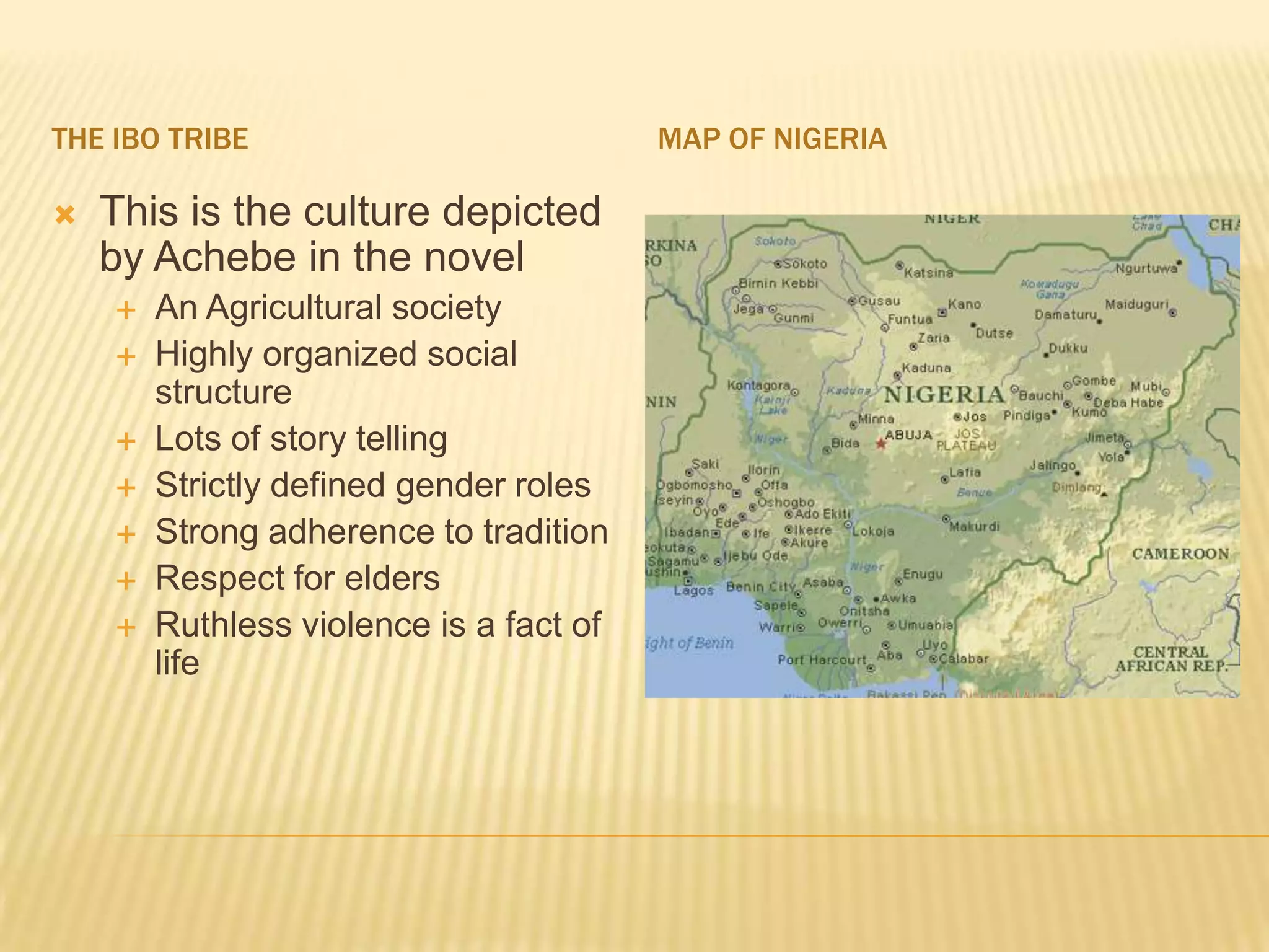THE IBO TRIBE                            MAP OF NIGERIA

   This is the culture depicted
    by Achebe in the novel
       An Agricultural society
       Highly organized social
        structure
       Lots of story telling
       Strictly defined gender roles
       Strong adherence to tradition
       Respect for elders
       Ruthless violence is a fact of
        life
 