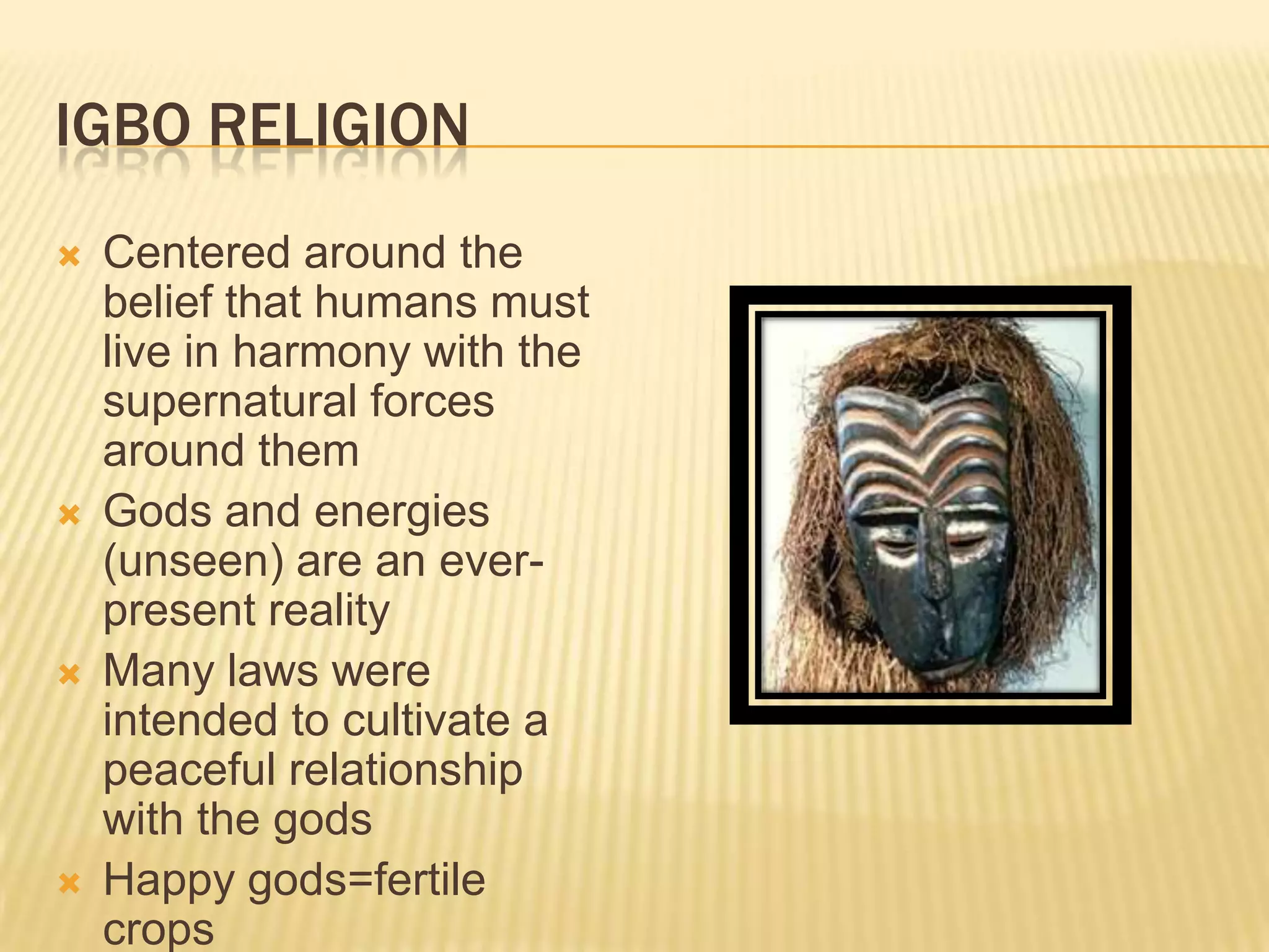 IGBO RELIGION
   Centered around the
    belief that humans must
    live in harmony with the
    supernatural forces
    around them
   Gods and energies
    (unseen) are an ever-
    present reality
   Many laws were
    intended to cultivate a
    peaceful relationship
    with the gods
   Happy gods=fertile
    crops
 