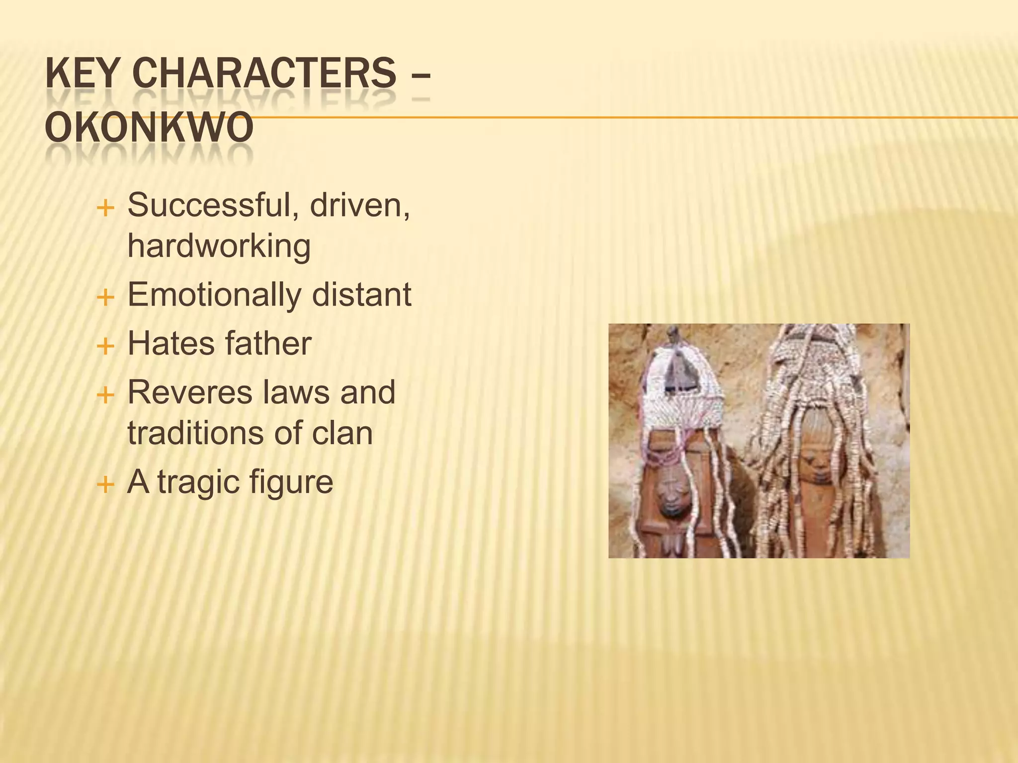 KEY CHARACTERS –
OKONKWO
     Successful, driven,
      hardworking
     Emotionally distant
     Hates father
     Reveres laws and
      traditions of clan
     A tragic figure
 