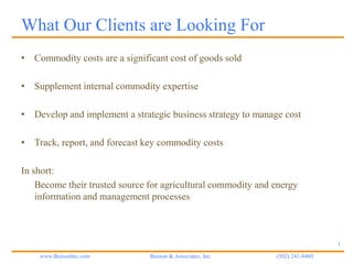 What Our Clients are Looking For
• Commodity costs are a significant cost of goods sold

• Supplement internal commodity expertise

• Develop and implement a strategic business strategy to manage cost

• Track, report, and forecast key commodity costs

In short:
    Become their trusted source for agricultural commodity and energy
    information and management processes



                                                                                1

    www.BeesonInc.com           Beeson & Associates, Inc.      (502) 241-8460
 