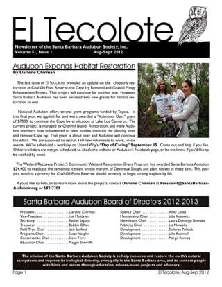 El Tecolote, Aug-Sep 2012Page 1
Santa Barbara Audubon Board of Directors 2012-2013
President . .  .  .  .  .  .  .  .  .  .  .  .  .  .  .  .  .  . Darlene Chirman
Vice-President . .  .  .  .  .  .  .  .  .  .  .  .  . Lee Moldaver
Secretary . .  .  .  .  .  .  .  .  .  .  .  .  .  .  .  .  . Rachel Saputo
Treasurer . .  .  .  .  .  .  .  .  .  .  .  .  .  .  .  .  . Bobbie Offen
Field Trips Chair . .  .  .  .  .  .  .  .  .  .  .  . Jack Sanford
Programs Chair . .  .  .  .  .  .  .  .  .  .  .  . Susan Vaughn
Conservation Chair . .  .  .  .  .  .  .  .  . Steve Ferry
Education Chair . .  .  .  .  .  .  .  .  .  .  .  . Maggie Sherriffs
Science Chair . .  .  .  .  .  .  .  .  .  .  .  .  .  . Andy Lanes
Membership Chair . .  .  .  .  .  .  .  .  .  . Julia Kosowitz
Newsletter Chair . .  .  .  .  .  .  .  .  .  .  . Laura Domingo Bernabe
Publicity Chair . .  .  .  .  .  .  .  .  .  .  .  .  . Liz Muraoka
Development . .  .  .  .  .  .  .  .  .  .  .  .  .  . Dolores Pollock
Development . .  .  .  .  .  .  .  .  .  .  .  .  .  . Julie Kummel
Development . .  .  .  .  .  .  .  .  .  .  .  .  .  . Margo Kenney
The mission of the Santa Barbara Audubon Society is to help conserve and restore the earth’s natural
ecosystems and improve its biological diversity, principally in the Santa Barbara area, and to connect people
with birds and nature through education, science-based projects and advocacy.
Newsletter of the Santa Barbara Audubon Society, Inc.
Volume 51, Issue 1				 Aug-Sept 2012
Audubon Expands Habitat Restoration
By Darlene Chirman
The last issue of El Tecolote provided an update on the chapter’s res-
toration at Coal Oil Pont Reserve, the Cape Ivy Removal and Coastal Poppy
Enhancement Project. That project will continue for another year. However,
Santa Barbara Audubon has been awarded two new grants for habitat res-
toration as well.
National Audubon offers several grant programs funded by Toyota. In
this final year, we applied for and were awarded a “Volunteer Days” grant
of $7000, to continue the Cape Ivy eradication at Lake Los Carneros. The
current project is managed by Channel Islands Restoration, and many Audu-
bon members have volunteered to plant natives, maintain the planting sites,
and remove Cape Ivy. That grant is about over and Audubon will continue
the effort. We are supposed to recruit 150 new volunteers to work, in six
events. We’ve scheduled a workday on United Way’s “Day of Caring” September 15. Come out and help if you like.
Other workdays are not yet scheduled, so check the website or Audubon’s Facebook page, or let me know if you’d like to
be notified by email.
TheWetland Recovery Project’s Community Wetland Restoration Grant Program has awarded Santa Barbara Audubon
$24,400 to eradicate the remaining iceplant on the margins of Devereux Slough, and plant natives in these sites. This pro-
ject, which is a priority for Coal Oil Point Reserve, should be ready to begin tarping iceplant by fall.
If you’d like to help, or to learn more about the projects, contact Darlene Chirman at President@SantaBarbara-
Audubon.org or 692-2208.
 