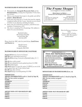 WATERCOLORS IN MINIATURE SHOW

•   Presented by the Annapolis Watercolor Club and the
    Benﬁeld Gallery, running from September 19 thru Octo-
    ber 20 2012.
•   This is a non themed show open to the public and will be
    juried by Kelly Richard.
•   Each artist may bring up to 3 works that must be original,
    completed within the last 3 years. Artwork can not exceed
    10 inches in any direction, including the frame.
•   Show entry fee is $10.00 for members., $ 20.00 for non–
    members. Commission is 50%
•   The show is accepting 30 to 40 paintings. The address is
    below for your convenience:                                                          Plein Air Painting at Linthicum
                                                                                                      Walks
                      Benﬁeld Gallery                                                      Photos courtesy of Nadine
                    485 Jumpers Hole Rd                                                  Vauthier, AWC Photographer
                     Severna Park, Md.                                                          and Web Master
                        410-544-2299

Please check the AWC rules for juried shows. Send Forms
and Checks to:
                      Brenda Larson
                      818 Coachway
                   Annapolis, Md 21401

WATERCOLORS IN MINIATURE CALENDAR

August 13 Delivery of art to be framed
Sept 10 Forms and checks must be in
Sept 13, 14 Receiving of artwork at Benfield Gallery 10 - 5
PM.
Sept 15 show will be juried
Sept 17 non selected art can be picked up from 10-5 PM
Sept 19 Exhibit begins
Sept 29 Reception to meet the artists 2-4 PM If you are in the
show, please show up 15 min. before hand.
Oct 20 Close date of show
Oct 22,23 Pickup of unsold painting 10-5 PM                      MINIATURES IN WATERCOLORS (Cont...d)

IMPORTANT!                                                       IMPORTANT!
ARTIST INFORMATION-mail w/ check by Sept 10,                     ARTIST INFORMATION-mail w/ check by Sept 10,
2012. No late entries accepted.                                  2012. No late entries accepted.
NAME___________________________                                  NAME___________________________
ADDRESS______________________                                    ADDRESS______________________
PHONE_________________________                                   PHONE_________________________
EMAIL__________________________                                  EMAIL__________________________
PRICE__________________________                                  PRICE__________________________
TITLE__________________________                                  TITLE__________________________

ARTIST INFO- PUT ON BACK OF ART                                  ARTIST INFO- PUT ON BACK OF ART
NAME__________________________                                   NAME__________________________
TITLE__________________________                                  TITLE__________________________
PRICE__________________________                                  PRICE__________________________
EMAIL__________________________                                  EMAIL__________________________
 
