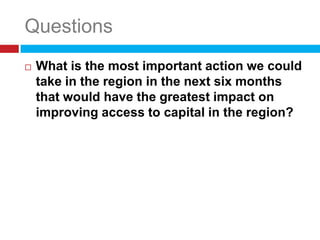 Questions
   What is the most important action we could
    take in the region in the next six months
    that would have the greatest impact on
    improving access to capital in the region?
 