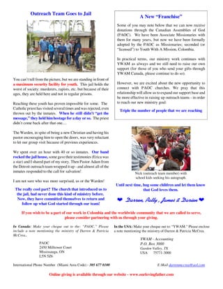 Outreach Team Goes to Jail
                                                                                   A New “Franchise”
                                                                    Some of you may note below that we can now receive
                                                                    donations through the Canadian Assemblies of God
                                                                    (PAOC). We have been Associate Missionaries with
                                                                    them for many years, but now we have been formally
                                                                    adopted by the PAOC as Missionaries; seconded (or
                                                                    “licensed”) to Youth With A Mission, Colombia.

                                                                    In practical terms, our ministry work continues with
                                                                    YWAM as always and we still need to raise our own
                                                                    support (for those of you who send your gifts through
                                                                    YWAM Canada, please continue to do so).
You can’t tell from the picture, but we are standing in front of
a maximum security facility for youth. This jail holds the          However, we are excited about the new opportunity to
worst of society: murderers, rapists, etc. but because of their     connect with PAOC churches. We pray that this
ages, they are held here and not in regular prisons.                relationship will allow us to expand our support base and
                                                                    be more effective in raising up outreach teams - in order
Reaching these youth has proven impossible for some. The            to reach our new ministry goal:
Catholic priest has visited several times and was rejected, even
                                                                      Triple the number of people that we are reaching
thrown out by the inmates. When he still didn’t “get the
message,” they held him hostage for a day or so. The priest
didn’t come back after that one....

The Warden, in spite of being a new Christian and having his
pastor encouraging him to open the doors, was very reluctant
to let our group visit because of previous experiences.

We spent over an hour with 40 or so inmates. Our band
rocked the jail house, some gave their testimonies (Erica was
a star) and I shared part of my story. Then Pastor Adam from
the Detroit outreach team wrapped it up - and almost all of the
inmates responded to the call for salvation!                                    Nick (outreach team member) with
                                                                                school kids seeking his autograph.
I am not sure who was more surprised, us or the Warden!
                                                                    Until next time, hug some children and let them know
 The really cool part? The church that introduced us to                              that God loves them.
  the jail, had never done this kind of ministry before.
  Now, they have committed themselves to return and                 Æ Darren, Patty , James & Darien Æ
     follow up what God started through our team!

     If you wish to be a part of our work in Colombia and the worldwide community that we are called to serve,
                                please consider partnering with us through your giving.

In Canada: Make your cheque out to the: “PAOC.” Please             In the USA: Make your cheque out to: “YWAM.” Please enclose
include a note mentioning the ministry of Darren & Patricia        a note mentioning the ministry of Darren & Patricia McCrea.
McCrea..
                                                                                   YWAM - Accounting
                 PAOC                                                              P.O. Box 3000
                 2450 Milltower Court                                              Garden Valley, TX
                 Mississauga, ON                                                   USA    75771-3000
                 L5N 5Z6

International Phone Number (Miami Area Code) - 305 677 0100                                   E-Mail darrenmccrea@aol.com

                        Online giving is available through our website - www.ourlovingfather.com
 