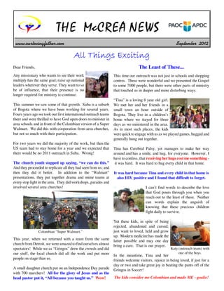 THE McCREA NEWS
 www.ourlovingfather.com                                                                                  September 2012

                                       All Things Exciting
Dear Friends,                                                                    The Least of These...
Any missionary who wants to see their work                       This time our outreach was not just in schools and shopping
multiply has the same goal; raise up national                    centres. These were wonderful and we presented the Gospel
leaders wherever they serve. They want to so                     to some 7000 people, but there were other parts of ministry
be of influence, that their presence is no                       that touched us in deeper and more disturbing ways.
longer required for ministry to continue.
                                                                 “Tina” is a loving 8 year old girl.
This summer we saw some of that growth. Suba is a suburb         We met her and her friends in a
of Bogota where we have been working for several years.          small town an hour outside of
Fours years ago we took our first international outreach teams   Bogota. They live in a children’s
there and were thrilled to have God open doors to minister in    home where we stayed for three
area schools and in front of the Colombian version of a Super    days as we ministered in the area.
Walmart. We did this with cooperation from area churches,        As in most such places, the kids
but not so much with their participation.                        were quick to engage with us as we played games, hugged and
                                                                 generally hung out together.
For two years we did the majority of the work, but then the
US team had to stay home for a year and we expected that         Tina has Cerebral Palsy, yet manages to make her way
there would be no 2011 outreach in Suba. Wrong!                  around and has a smile, and hug, for everyone. However, I
                                                                 have to confess, that receiving her hugs cost me something -
The church youth stepped up saying, “we can do this.”             it was hard. It was hard to hug every child in that home.
And they proceeded to replicate all they had seen from us; and
then they did it better. In addition to the “Walmart”            It was hard because Tina and every child in that home is
presentations, they put together drama and mime teams at           also HIV positive and I found that difficult to forget.
every stop light in the area. They did workshops, parades and
involved several area churches!                                                       I can’t find words to describe the love
                                                                                      that God pours through you when you
                                                                                      reach out to the least of these. Neither
                                                                                      can words explain the anguish of
                                                                                      knowing that these precious children
                                                                                      fight daily to survive.

                                                                 Yet these kids, in spite of being
                                                                 rejected, abandoned and cursed;
                Colombian “Super Walmart.”                       just want to loved, held and grow
                                                                 up. Modern medicine has made the
This year, when we returned with a team from the same            latter possible and may one day
church from Detroit, we were amazed to find ourselves almost     bring a cure. That is our prayer.
spectators! While we as “Gringos” drew the crowds and did                                             Katy (outreach team) with
our stuff, the local church did all the work and put more                                                  one of the boys.
                                                                 In the meantime, Tina and her
people on stage than us.                                         friends welcome visitors, rejoice in being loved, if just for a
                                                                 day or two and take great joy in beating the pants off of the
A small daughter church put on an Independence Day parade        Gringos in Soccer!
with 700 marchers! All for the glory of Jesus and as the
head pastor put it, “All because you taught us.” Wow!            The kids consider me Colombian and made ME - goalie!
 