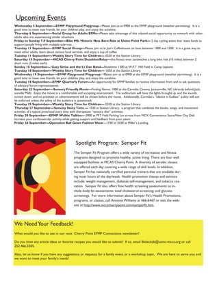 Upcoming Events
Wednesday 5 September—EFMP Playground Playgroup—Please join us at 0900 at the EFMP playground (weather permitting). It is a
good time to meet new friends, let your children play, and enjoy the sunshine.
Thursday 6 September—Social Group for Adults EFMs—Please take advantage of this relaxed social opportunity to network with other
adults who are experiencing similar situations.
Friday to Sunday 7-9 September—Bike MS: Historic New Bern Ride at Union Point Park— 2 day cycling event that raises funds to
support people living with multiple sclerosis.
Tuesday 11 September—EFMP Social Group—Please join us at Joe’s Coffeehouse on base between 1000 and 1200. It is a great way to
meet other adults, learn about various local services, and enjoy a cup of coffee.
Tuesday 11 September—Weekly Story Time for Children— 0330 at the Station Library.
Saturday 15 September—MCAS Cherry Point Duathlon/Relay—this fitness even sandwiches a long bike ride (10 miles) between 2
short runs (3 miles each).
Sunday 16 September— Gary Sinise and the Lt Dan Band—Showtime 1500 at W.P.T. Hill Field in Camp Lejeune.
Tuesday 18 September—Weekly Story Time for Children— 1030 at the Station Library.
Wednesday 19 September—EFMP Playground Playgroup—Please join us at 0900 at the EFMP playground (weather permitting). It is a
good time to meet new friends, let your children play, and enjoy the sunshine.
Tuesday 18 September—EFMP Quarterly Forum—An opportunity for EFMP families to receive information from and to ask questions
of advisory forum representatives.
Saturday 22 September—Sensory Friendly Movie—Finding Nemo, 1000 at the Carmike Cinema, Jacksonville, NC (directly behind Jack-
sonville Mall). Enjoy the movie in a comfortable and accepting environment. The auditorium will have the lights brought up and the sounds
turned down, and no previews or advertisements will be shown before the movie. Additionally, Carmike’s “Silence is Golden” policy will not
be enforced unless the safety of the audience is questioned.
Tuesday 25 September—Weekly Story Time for Children— 0330 at the Station Library.
Thursday 27 September—Sensory Story Time — 1030 at Station Library; a program that combines the books, songs, and movement
activities of a typical preschool story time with therapeutic “sensory diet” activities.
Friday 28 September—EFMP Walkie Talkies— 0900 at PFT Field Parking Lot across from MCX Convenience Store/New City Deli.
Increase your cardiovascular activity while getting support and feedback from your peers.
Friday 28 September—Operation Ball Gown Fashion Show—1730 to 2030 at Miller’s Landing.




                                             Spotlight Program: Semper Fit
                                           The Semper Fit Program offers a wide variety of recreation and fitness
                                           programs designed to promote healthy, active living. There are four well
                                           equipped facilities at MCAS Cherry Point. A diversity of aerobic classes
                                           are offered each day covering a wide range of skill levels. In addition,
                                           Semper Fit has nationally certified personal trainers that are available dur-
                                           ing most hours of the day/week. Health promotion classes and services
                                           include: weight management, diabetes self-management, and tobacco ces-
                                           sation. Semper Fit also offers free health screening assessments to in-
                                           clude body fat assessments; total cholesterol screening; and glucose
                                           screenings. For more information about Semper Fit’s Health Promotions,
                                           programs, or classes, call Annette Williams at 466-6467 or visit the web-
                                           site at http://www.mccscherrypoint.com/semperfit.htm.




We Need Your Feedback!
What would you like to see in our next Cherry Point EFMP Connections newsletter?

Do you have any article ideas or favorite recipes you would like to submit? If so, email Bieleckijk@usmc-mccs.org or call
252.466.3305.

Also, let us know if you have any suggestions or requests for a family event or a workshop topic. We are here to serve you and
we want to meet your family’s needs!
 