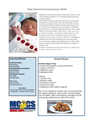 Happy Newborn Screening Awareness Month!

                                                 September is a big month for back-to-school age tots, but it's a big
                                                 one for brand-new babies too. It is National Newborn Screening
                                                 Awareness Month.
                                                 The Centers for Disease Control and Prevention recommend that
                                                 all babies be screened at birth, even if they look healthy, because
                                                 some medical conditions cannot be seen by just looking at the ba-
                                                 by. The newborn screening process is very simple. A healthcare
                                                 provider draws a few drops of blood from the infant’s heel, usually
                                                 within 24 to 48 hours of birth. That blood is then sent off to
                                                 a certified newborn screening lab which analyzes it for
                                                 a number of disorders including metabolic disorders,
                                                 hormonal issues, blood disorders, and more. Finding these
                                                 conditions soon after birth can help prevent some serious prob-
                                                 lems, such as brain damage, organ damage, and even death. Many
                                                 of these conditions can be treated with medication or changes to
                                                 the baby’s diet.
                                                 Newborn screening can quite literally save a child's life,
                                                 so there is no reason not to do it.




Cherry Point EFMP Staff                                                   Cook’s Corner
Family Case Worker
Leafa Palmer
                                                 Healthy Apple Crisp
252.466.2568                                     3 medium baking apples, cored and sliced thin
Training Education and Outreach                  1 teaspoon cinnamon
JoAnne Bielecki                                  2 tablespoons sugar
252.466.7533                                     2 tablespoons flour
Administrative Assistant
Lisa Sadler                                      Topping
252.466.3305                                     1 cup quick oats
Office Hours                                     1 teaspoon vanilla
0730 until 1630                                  1/2 teaspoon cinnamon
Monday through Friday                            1/4 cup brown sugar
                                                 2 tablespoons heart healthy margarine
               Come visit us!
 We are located in the Resource and Referral
 Building 236, on 4th Ave. (off of C Street)..   Mix 1st four ingredients and pour into a 9 inch baking dish.
                                                 Mix topping ingredients until crumbly. Sprinkle topping
                                                 over the apples. Bake at 325 degrees until apples are soft
                                                 and topping is golden brown (about 30 minutes).
 