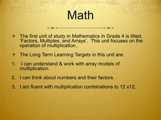 Math
 The first unit of study in Mathematics in Grade 4 is titled,
  ‘Factors, Multiples, and Arrays’. This unit focuses on the
  operation of multiplication.
 The Long Term Learning Targets in this unit are:
1.   I can understand & work with array models of
     multiplication.
2. I can think about numbers and their factors.
3. I am fluent with multiplication combinations to 12 x12.
 