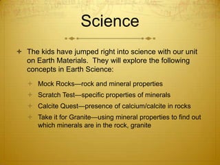 Science
 The kids have jumped right into science with our unit
  on Earth Materials. They will explore the following
  concepts in Earth Science:
    Mock Rocks—rock and mineral properties
    Scratch Test—specific properties of minerals
    Calcite Quest—presence of calcium/calcite in rocks
    Take it for Granite—using mineral properties to find out
     which minerals are in the rock, granite
 