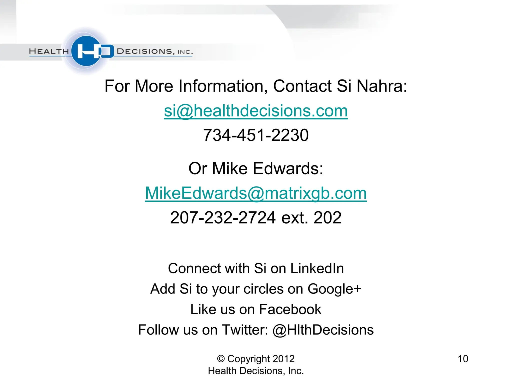 For More Information, Contact Si Nahra:
       si@healthdecisions.com
             734-451-2230
          Or Mike Edwards:
     MikeEdwards@matrixgb.com
        207-232-2724 ext. 202

         Connect with Si on LinkedIn
     Add Si to your circles on Google+
            Like us on Facebook
    Follow us on Twitter: @HlthDecisions
               © Copyright 2012            10
              Health Decisions, Inc.
 
