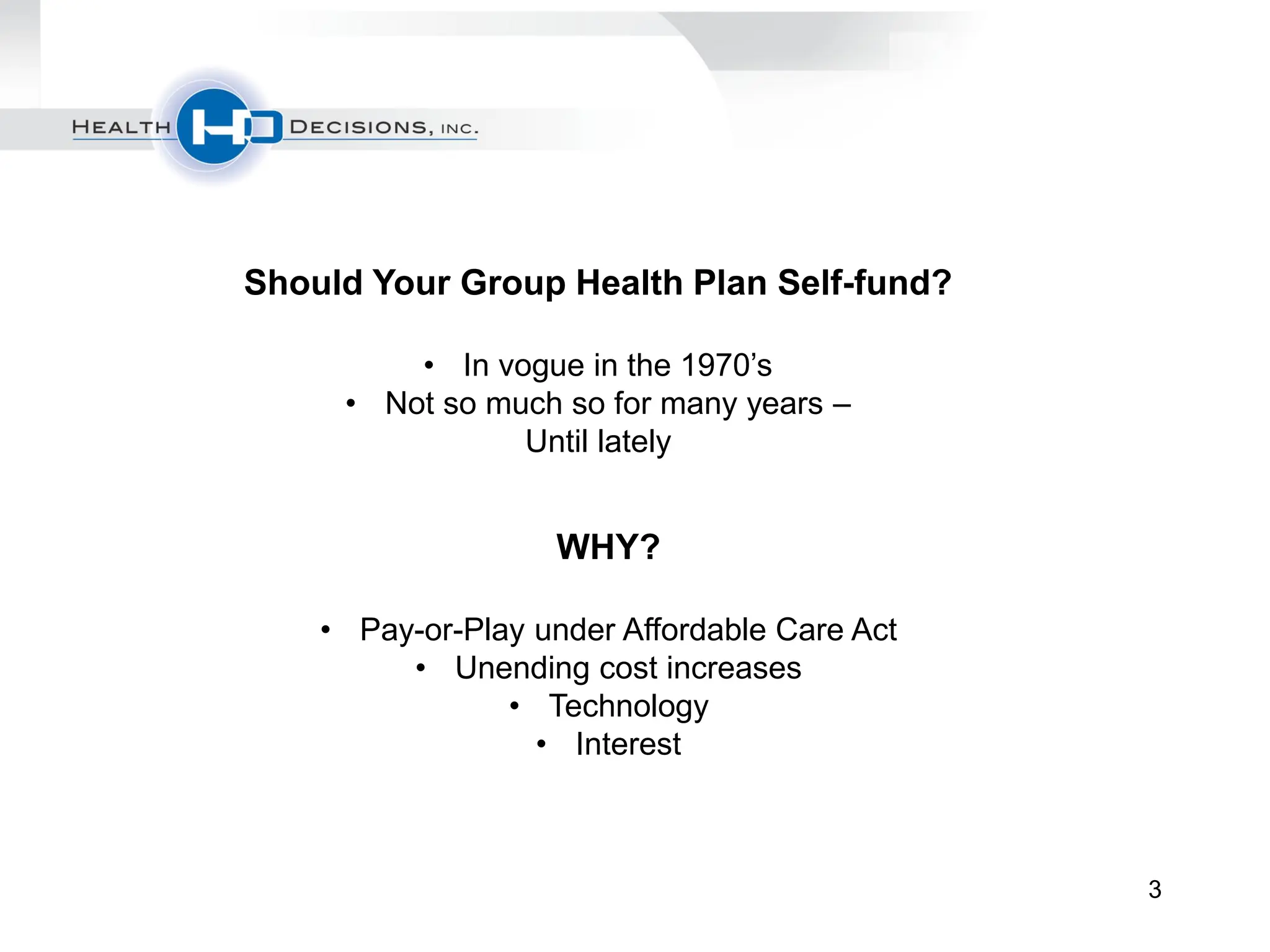 Should Your Group Health Plan Self-fund?

         • In vogue in the 1970’s
     • Not so much so for many years –
                Until lately


                   WHY?

    • Pay-or-Play under Affordable Care Act
         • Unending cost increases
                • Technology
                  • Interest



                                              3
 