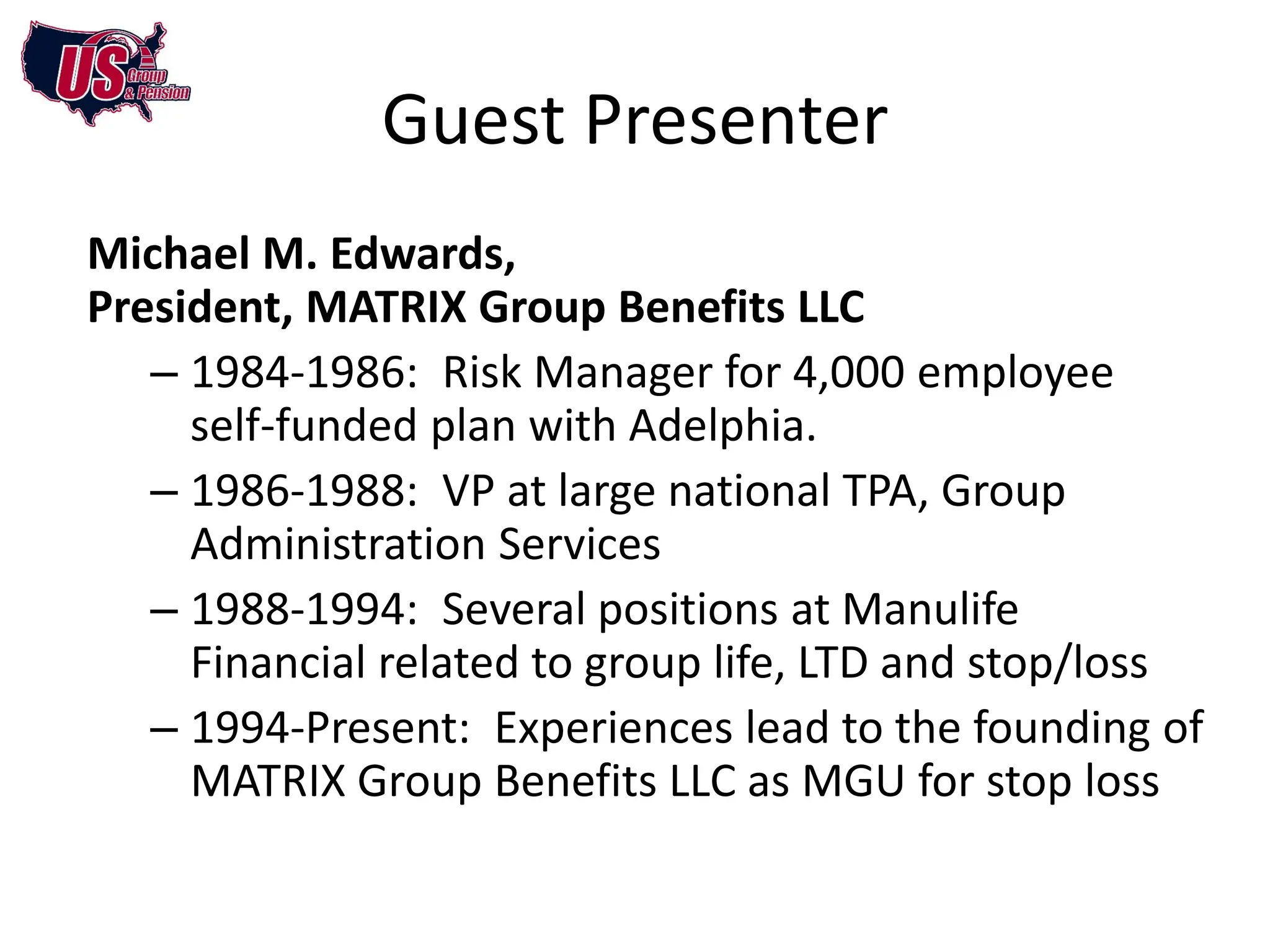 Guest Presenter
Michael M. Edwards,
President, MATRIX Group Benefits LLC
   – 1984-1986: Risk Manager for 4,000 employee
     self-funded plan with Adelphia.
   – 1986-1988: VP at large national TPA, Group
     Administration Services
   – 1988-1994: Several positions at Manulife
     Financial related to group life, LTD and stop/loss
   – 1994-Present: Experiences lead to the founding of
     MATRIX Group Benefits LLC as MGU for stop loss
 