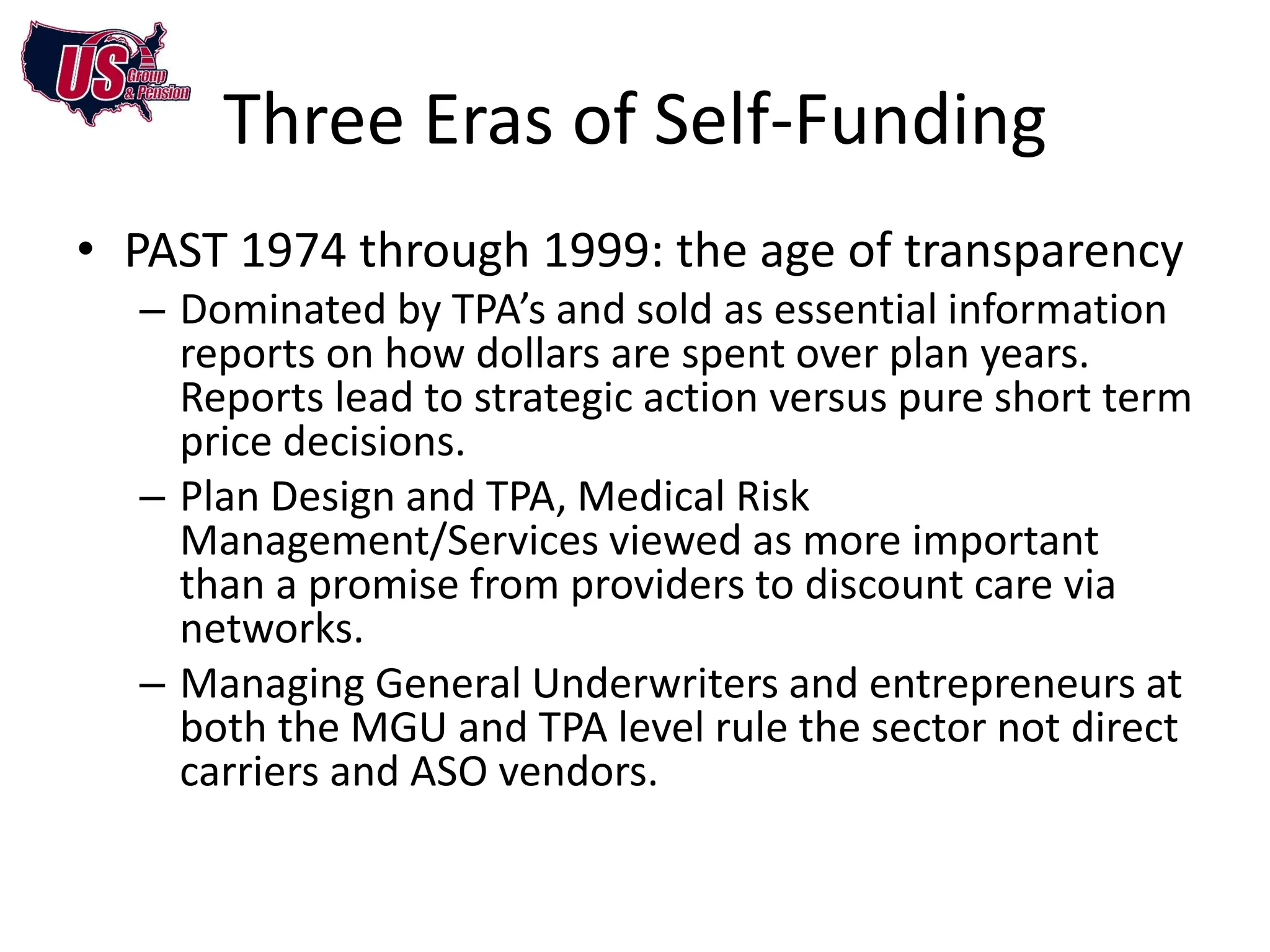 Three Eras of Self-Funding
• PAST 1974 through 1999: the age of transparency
  – Dominated by TPA’s and sold as essential information
    reports on how dollars are spent over plan years.
    Reports lead to strategic action versus pure short term
    price decisions.
  – Plan Design and TPA, Medical Risk
    Management/Services viewed as more important
    than a promise from providers to discount care via
    networks.
  – Managing General Underwriters and entrepreneurs at
    both the MGU and TPA level rule the sector not direct
    carriers and ASO vendors.
 