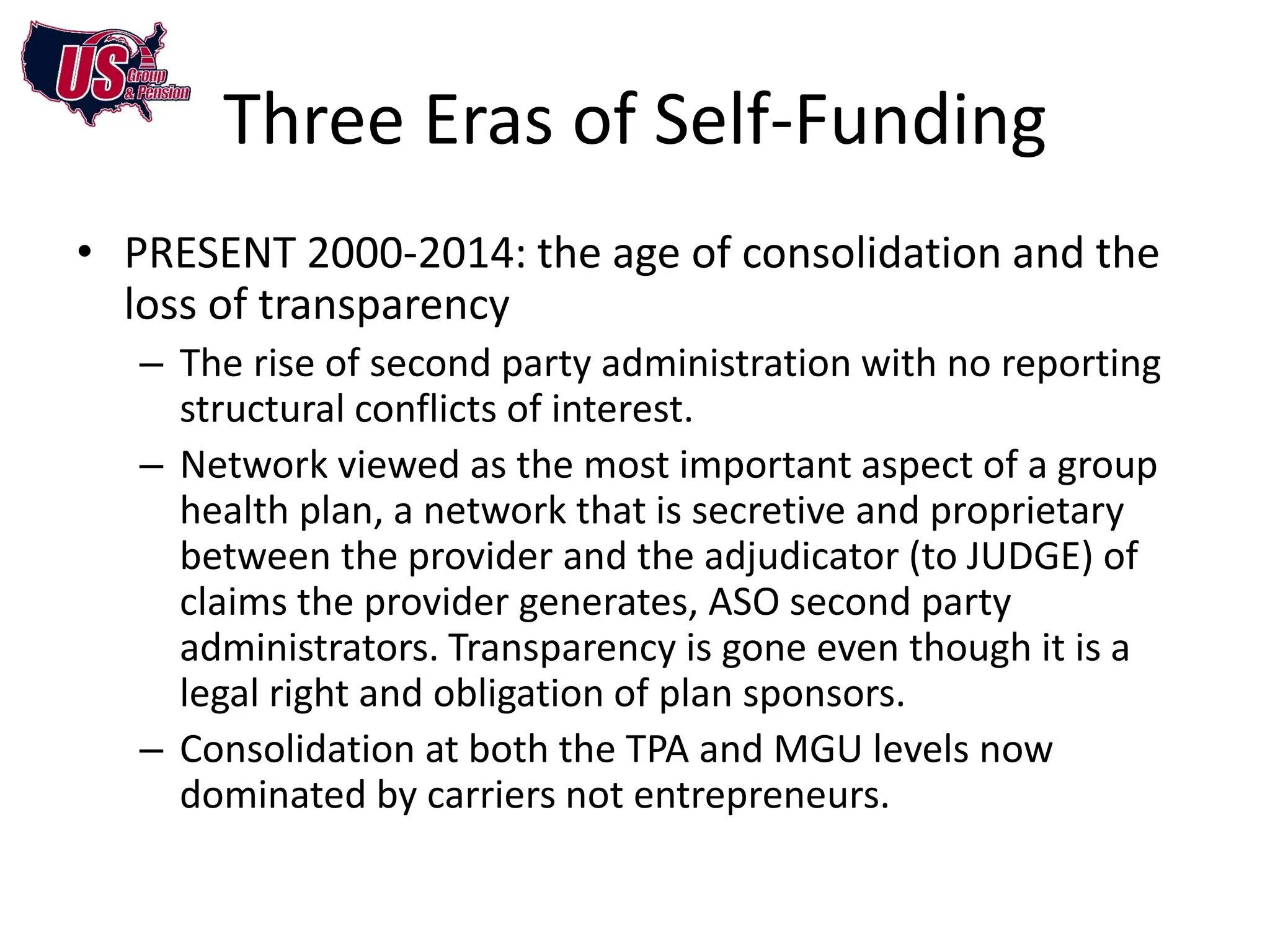 Three Eras of Self-Funding
• PRESENT 2000-2014: the age of consolidation and the
  loss of transparency
   – The rise of second party administration with no reporting
     structural conflicts of interest.
   – Network viewed as the most important aspect of a group
     health plan, a network that is secretive and proprietary
     between the provider and the adjudicator (to JUDGE) of
     claims the provider generates, ASO second party
     administrators. Transparency is gone even though it is a
     legal right and obligation of plan sponsors.
   – Consolidation at both the TPA and MGU levels now
     dominated by carriers not entrepreneurs.
 
