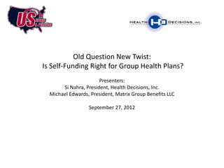 Old Question New Twist:
Is Self-Funding Right for Group Health Plans?
                       Presenters:
       Si Nahra, President, Health Decisions, Inc.
  Michael Edwards, President, Matrix Group Benefits LLC

                  September 27, 2012
 