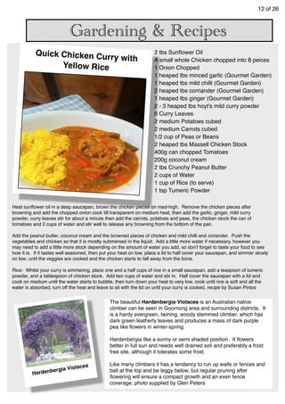 12 of 26
Gardening & Recipes
2 tbs Sunﬂower Oil
A small whole Chicken chopped into 8 peices
1 Onion Chopped
1 heaped tbs minced garlic (Gourmet Garden)
1 heaped tbs mild chilli (Gourmet Garden)
2 heaped tbs corriander (Gourmet Garden)
1 heaped tbs ginger (Gourmet Garden)
2 - 3 heaped tbs hoyt's mild curry powder
6 Curry Leaves
2 medium Potatoes cubed
2 medium Carrots cubed
1/2 cup of Peas or Beans
2 heaped tbs Massell Chicken Stock
400g can chopped Tomatoes
200g coconut cream
2 tbs Crunchy Peanut Butter
2 cups of Water
1 cup of Rice (to serve)
1 tsp Tumeric Powder
Heat sunﬂower oil in a deep saucepan, brown the chicken pieces on med-high. Remove the chicken pieces after
browning and add the chopped onion cook till transparent on medium heat, then add the garlic, ginger, mild curry
powder, curry leaves stir for about a minute then add the carrots, potatoes and peas, the chicken stock the can of
tomatoes and 2 cups of water and stir well to release any browning from the bottom of the pan.
Add the peanut butter, coconut cream and the browned pieces of chicken and mild chilli and coriander. Push the
vegetables and chicken so that it is mostly submersed in the liquid. Add a little more water if necessary, however you
may need to add a little more stock depending on the amount of water you add, so don't forget to taste your food to see
how it is. If it tastes well seasoned, then put your heat on low, place a lid to half cover your saucepan, and simmer slowly
on low, until the veggies are cooked and the chicken starts to fall away from the bone.
Rice: Whilst your curry is simmering, place one and a half cups of rice in a small saucepan, add a teaspoon of tumeric
powder, and a tablespoon of chicken stock. Add two cups of water and stir in. Half cover the saucepan with a lid and
cook on medium until the water starts to bubble, then turn down your heat to very low, cook until rice is soft and all the
water is absorbed, turn off the heat and leave to sit with the lid on until your curry is cooked, recipe by Susan Pintos
Quick Chicken Curry with
Yellow Rice
Hardenbergia Violacea
The beautiful Hardenbergia Violacea is an Australian native
climber can be seen in Goornong area and surrounding districts. It
is a hardy evergreen, twining, woody stemmed climber, which has
dark green leatherly leaves and produces a mass of dark purple
pea like ﬂowers in winter-spring.
Hardenbergia like a sunny or semi shaded position. It ﬂowers
better in full sun and needs well drained soil and preferably a frost
free site, although it tolerates some frost.
Like many climbers it has a tendancy to run up walls or fences and
ball at the top and be leggy below, but regular pruning after
ﬂowering will ensure a compact growth and an even fence
coverage, photo supplied by Glen Peters
 