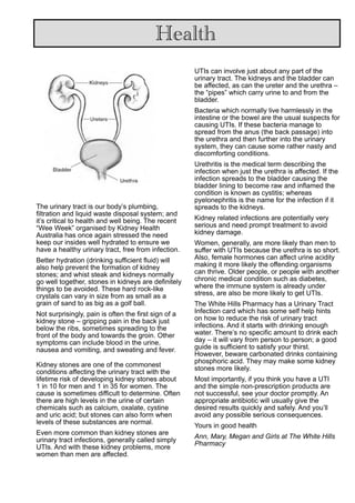 The urinary tract is our body’s plumbing,
filtration and liquid waste disposal system; and
it’s critical to health and well being. The recent
“Wee Week” organised by Kidney Health
Australia has once again stressed the need
keep our insides well hydrated to ensure we
have a healthy urinary tract, free from infection.
Better hydration (drinking sufficient fluid) will
also help prevent the formation of kidney
stones; and whist steak and kidneys normally
go well together, stones in kidneys are definitely
things to be avoided. These hard rock-like
crystals can vary in size from as small as a
grain of sand to as big as a golf ball.
Not surprisingly, pain is often the first sign of a
kidney stone – gripping pain in the back just
below the ribs, sometimes spreading to the
front of the body and towards the groin. Other
symptoms can include blood in the urine,
nausea and vomiting, and sweating and fever.
Kidney stones are one of the commonest
conditions affecting the urinary tract with the
lifetime risk of developing kidney stones about
1 in 10 for men and 1 in 35 for women. The
cause is sometimes difficult to determine. Often
there are high levels in the urine of certain
chemicals such as calcium, oxalate, cystine
and uric acid; but stones can also form when
levels of these substances are normal.
Even more common than kidney stones are
urinary tract infections, generally called simply
UTIs. And with these kidney problems, more
women than men are affected.
UTIs can involve just about any part of the
urinary tract. The kidneys and the bladder can
be affected, as can the ureter and the urethra –
the “pipes” which carry urine to and from the
bladder.
Bacteria which normally live harmlessly in the
intestine or the bowel are the usual suspects for
causing UTIs. If these bacteria manage to
spread from the anus (the back passage) into
the urethra and then further into the urinary
system, they can cause some rather nasty and
discomforting conditions.
Urethritis is the medical term describing the
infection when just the urethra is affected. If the
infection spreads to the bladder causing the
bladder lining to become raw and inflamed the
condition is known as cystitis; whereas
pyelonephritis is the name for the infection if it
spreads to the kidneys.
Kidney related infections are potentially very
serious and need prompt treatment to avoid
kidney damage.
Women, generally, are more likely than men to
suffer with UTIs because the urethra is so short.
Also, female hormones can affect urine acidity
making it more likely the offending organisms
can thrive. Older people, or people with another
chronic medical condition such as diabetes,
where the immune system is already under
stress, are also be more likely to get UTIs.
The White Hills Pharmacy has a Urinary Tract
Infection card which has some self help hints
on how to reduce the risk of urinary tract
infections. And it starts with drinking enough
water. There’s no specific amount to drink each
day – it will vary from person to person; a good
guide is sufficient to satisfy your thirst.
However, beware carbonated drinks containing
phosphoric acid. They may make some kidney
stones more likely.
Most importantly, if you think you have a UTI
and the simple non-prescription products are
not successful, see your doctor promptly. An
appropriate antibiotic will usually give the
desired results quickly and safely. And you’ll
avoid any possible serious consequences.
Yours in good health
Ann, Mary, Megan and Girls at The White Hills
Pharmacy
Health
 