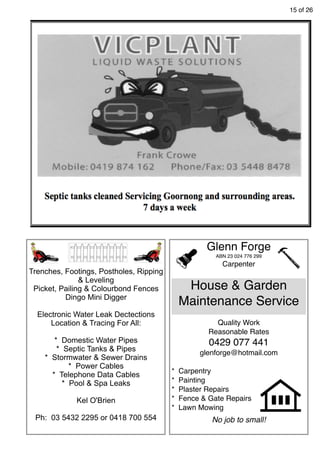 15 of 26
Glenn Forge
ABN 23 024 776 299
Carpenter
House & Garden
Maintenance Service
Quality Work
Reasonable Rates
0429 077 441
glenforge@hotmail.com
* Carpentry
* Painting
* Plaster Repairs
* Fence & Gate Repairs
* Lawn Mowing
No job to small!
Trenches, Footings, Postholes, Ripping
& Leveling
Picket, Pailing & Colourbond Fences
Dingo Mini Digger
Electronic Water Leak Dectections
Location & Tracing For All:
* Domestic Water Pipes
* Septic Tanks & Pipes
* Stormwater & Sewer Drains
* Power Cables
* Telephone Data Cables
* Pool & Spa Leaks
Kel O'Brien
Ph: 03 5432 2295 or 0418 700 554
 