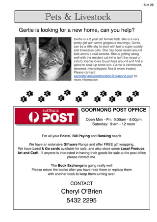 16 of 26
Pets & Livestock
Gertie is a 2 year old female torti, she is a very
pretty girl with some gorgeous markings. Gertie
can be a little shy to start with but is super cuddly
and lovesssss pats. She has been raised around
kids and is a real sweetie. She is getting along
well with the resident cat (who isn't the nicest of
cats!!). Gertie loves to just laze around and ﬁnd a
place to soak up some sun. Gertie is vaccinated,
desexed, microchipped, ﬂea & worm treated.
Please contact:
secondchancepetsbendigo@bigpond.com for
more information
Gertie is looking for a new home, can you help?
For all your Postal, Bill Paying and Banking needs
We have an extensive Giftware Range and offer FREE gift wrapping.
We have Load & Go cards available for sale, and also stock some Local Produce.
Art and Craft. If anyone is interested in having their goods for sale at the post ofﬁce
please contact me.
The Book Exchange is going really well
Please return the books after you have read them or replace them
with another book to keep them turning over.
CONTACT
Cheryl O'Brien
5432 2295
GOORNONG POST OFFICE
Open Mon - Fri: 9:00am - 5:00pm
Saturday: 9:am - 12 noon
 