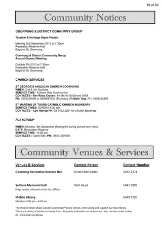 19 of 26
Community Notices
Community Venues & Services
GOORNONG & DISTRICT COMMUNITY GROUP
Tourism & Heritage Signs Project
Meeting 2nd September 2013 at 7.30pm
Recreation Reserve Hall
Bagshot St. Goornong
Goornong & District Community Group
Annual General Meeting
October 7th 2013 at 7.30pm
Recreation Reserve Hall
Bagshot St. Goornong.
CHURCH SERVICES
ST GEORGE’S ANGLICAN CHURCH GOORNONG
WHEN: 2nd & 4th Sundays
SERVICE TIME: 8.00am Holy Communion
CONTACTS - Rev Ross Craven: 44 Michie St Elmore 3558
PH: 0354326058 or 0409847630 (Thursday off) Mark Taig: PH: 0354322459
ST MARTINS OF TOURS CATHOLIC CHURCH MUSKERRY
SERVICE TIMES: SUNDAY 8:30 am
CONTACTS – Lyn Harrop PH: 03 5432 2281 for Church Bookings.
PLAYGROUP
WHEN: Monday 9th September (fortnightly during school term only).
DATE: Recreation Reserve
SERVICE TIME: 10:00 am
CONTACTS : Claire Ellis PH: 0459 330 070
Venues	
  &	
  Services Contact	
  Person Contact	
  Number
Goornong	
  RecreaAon	
  Reserve	
  Hall Kirsten McFadden 5432	
  2271
Soldiers	
  Memorial	
  Hall Kath	
  Read 5441	
  2809
(Keys	
  can	
  be	
  collected	
  at	
  the	
  Post	
  Oﬃce)
Mobile	
  Library 5449	
  2790
Mondays	
  4:00	
  pm	
  –	
  4:30	
  pm	
  
The	
  mobile	
  library	
  stops	
  outside	
  Goornong	
  Primary	
  School,	
  come	
  along	
  and	
  support	
  our	
  local	
  library.	
  	
  
There	
  are	
  plenty	
  of	
  books	
  to	
  choose	
  from.	
  	
  Requests	
  and	
  holds	
  can	
  be	
  sent	
  out.	
  	
  You	
  can	
  also	
  order	
  online	
  
at:	
  	
  www.ncgrl.vic.gov.au
 
