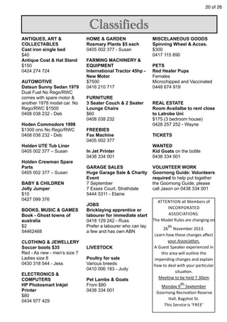 20 of 26
Classifieds
ANTIQUES, ART &
COLLECTABLES
Cast iron single bed
$40
Antique Coat & Hat Stand
$150
0424 274 724
AUTOMOTIVE
Datsun Sunny Sedan 1979
Dual Fuel No Rego/RWC
comes with spare motor &
another 1978 model car. No
Rego/RWC $1500
0408 038 232 - Deb
Hoden Commodore 1998
$1300 ono No Rego/RWC
0408 038 232 - Deb
Holden UTE Tub Liner
0405 002 377 – Susan
Holden Crewman Spare
Parts
0405 002 377 – Susan
BABY & CHILDREN
Jolly Jumper
$10
0427 099 376
BOOKS, MUSIC & GAMES
Book - Ghost towns of
australia
$2
54462468
CLOTHING & JEWELLERY
Soccer boots $35
Red - As new - men’s size 7
Ladies size 8
0430 318 544 - Jess
ELECTRONICS &
COMPUTERS
HP Photosmart Inkjet
Printer
$80
0434 977 429
HOME & GARDEN
Rosmary Plants $5 each
0405 002 377 - Susan
FARMING MACHINERY &
EQUIPMENT
International Tractor 45hp -
New Motor
$7500
0416 210 717
FURNITURE
3 Seater Couch & 2 Seater
Lounge Chairs
$60
0408 038 232
FREEBIES
Fax Machine
0405 002 377
In Jet Printer
0438 334 001
GARAGE SALES
Huge Garage Sale & Charity
Event
7 September
7 Essex Court, Strathdale
5444 5311 - Elaine
JOBS
Bricklaying apprentice or
labourer for immediate start
0418 129 242 - Russ
Prefer a labourer who can lay
a few and has own ABN
LIVESTOCK
Poultry for sale
Various breeds
0410 006 183 - Judy
Pet Lambs & Goats
From $80
0438 334 001
MISCELANEOUS GOODS
Spinning Wheel & Acces.
$300
0417 115 890
PETS
Red Healer Pups
Females
Microchipped and Vaccinated
0448 674 919
REAL ESTATE
Room Availalbe to rent close
to Latrobe Uni
$175 (3 bedroom house)
0428 257 252 - Wayne
TICKETS
WANTED
Kid Goats on the bottle
0438 334 001
VOLUNTEER WORK
Goornong Guide: Volunteers
required to help put together
the Goornong Guide, please
call Jason on 0438 334 001
ATTENTION	
  all	
  Members	
  of	
  
INCORPORATED	
  
ASSOCIATIONS.
The	
  Model	
  Rules	
  are	
  changing	
  on	
  
26
th
	
  November	
  2013.
Learn	
  how	
  these	
  changes	
  aﬀect	
  
your	
  Associa7on.
A	
  Guest	
  Speaker	
  experienced	
  in	
  
this	
  area	
  will	
  outline	
  the	
  
impending	
  changes	
  and	
  explain	
  
how	
  to	
  deal	
  with	
  your	
  par7cular	
  
situa7on.
Mee7ng	
  to	
  be	
  held	
  7.30pm	
  
Monday	
  9th	
  September	
  
	
  Goornong	
  Recrea7on	
  Reserve	
  
Hall,	
  Bagshot	
  St.
This	
  Service	
  is	
  ‘FREE’	
  
 