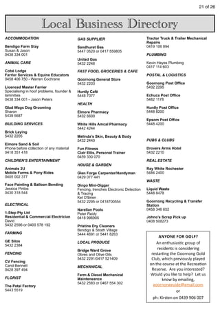 21 of 26
ACCOMMODATION
Bendigo Farm Stay
Susan & Jason
0438 334 001
ANIMAL CARE
Cobé Lodge
Farrier Services & Equine Educators
0458 406 750 - Warren Cochrane
Licenced Master Farrier
Specialising in hoof problems, founder &
laminities
0438 334 001 - Jason Peters
Glad Wags Dog Grooming
Sharon
5439 5687
BUILDING SERVICES
Brick Laying
5432 2205
Elmore Sand & Soil
Phone before collection of any material
0418 351 418
CHILDREN’S ENTERTAINMENT
Animals 2U
Mobile Farms & Pony Rides
0405 002 377
Face Painting & Balloon Bending
Jessica Pintos
0430 318 544
ELECTRICAL
1-Step Pty Ltd
Residential & Commercial Electrician
David
5432 2596 or 0400 578 192
FARMING
GE Silos
5432 2384
FENCING
CV Fencing
Carol Bennett
0428 397 494
FLORIST
The Petal Factory
5443 5519
GAS SUPPLIER
Sandhurst Gas
5447 0520 or 0417 559805
United Gas
5432 2248
FAST FOOD, GROCERIES & CAFE
Goornong General Store
5432 2203
Huntly Café
5448 7077
HEALTH
Elmore Pharmacy
5432 6600
White Hills Amcal Pharmacy
5442 4244
Melinda’s Skin, Beauty & Body
5432 2440
Fun Fitness
Clair Ellis, Personal Trainer
0459 330 070
HOUSE & GARDEN
Glen Forge Carpenter/Handyman
0429 077 441
Dingo Mini-Digger
Fencing, trenches Electronic Detection
& Tracing
Kel O’Brien
5432 2295 or 0418700554
Narellan Pools
Peter Reidy
0418 996905
Pristine Dry Cleaners
Bendigo & Strath Village
5444 4691 or 5441 8263
LOCAL PRODUCE
Bridge Ward Grove
Olives and Olive Oils
5432 2291/0417 521409
MECHANICAL
Farm & Diesel Mechanical
Mainteneance
5432 2583 or 0467 554 302
Tractor Truck & Trailer Mechanical
Repairs
0419 106 894
PLUMBING
Kevin Hayes Plumbing
0417 114 603
POSTAL & LOGISTICS
Goornong Post Office
5432 2295
Echuca Post Office
5482 1178
Huntly Post Office
5448 8200
Epsom Post Office
5448 4200
PUBS & CLUBS
Drovers Arms Hotel
5432 2210
REAL ESTATE
Ray White Rochester
5484 2400
WASTE
Liquid Waste
5448 8478
Goornong Recycling & Transfer
Station
0458 346 652
Johno’s Scrap Pick up
0408 508273
Local Business Directory
ANYONE	
  FOR	
  GOLF?	
  	
  
An	
  enthusias7c	
  group	
  of	
  
residents	
  is	
  considering	
  
restar7ng	
  the	
  Goornong	
  Gold	
  
Club,	
  which	
  previously	
  played	
  
on	
  the	
  course	
  at	
  the	
  Recrea7on	
  
Reserve.	
  	
  Are	
  you	
  interested?	
  	
  
Would	
  you	
  like	
  to	
  help?	
  	
  Let	
  us	
  
know	
  by	
  emailing,	
  
goornongguide@gmail.com	
  
or	
  
ph:	
  Kirsten	
  on	
  0439	
  906	
  007
 