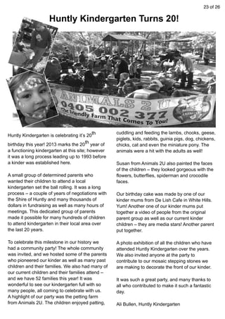 23 of 26
Huntly Kindergarten is celebrating it’s 20th
birthday this year! 2013 marks the 20th year of
a functioning kindergarten at this site; however
it was a long process leading up to 1993 before
a kinder was established here.
A small group of determined parents who
wanted their children to attend a local
kindergarten set the ball rolling. It was a long
process – a couple of years of negotiations with
the Shire of Huntly and many thousands of
dollars in fundraising as well as many hours of
meetings. This dedicated group of parents
made it possible for many hundreds of children
to attend kindergarten in their local area over
the last 20 years.
To celebrate this milestone in our history we
had a community party! The whole community
was invited, and we hosted some of the parents
who pioneered our kinder as well as many past
children and their families. We also had many of
our current children and their families attend –
and we have 52 families this year! It was
wonderful to see our kindergarten full with so
many people, all coming to celebrate with us.
A highlight of our party was the petting farm
from Animals 2U. The children enjoyed patting,
cuddling and feeding the lambs, chooks, geese,
piglets, kids, rabbits, guinia pigs, dog, chickens,
chicks, cat and even the miniature pony. The
animals were a hit with the adults as well!
Susan from Animals 2U also painted the faces
of the children – they looked gorgeous with the
flowers, butterflies, spiderman and crocodile
faces.
Our birthday cake was made by one of our
kinder mums from De Lish Cafe in White Hills.
Yum! Another one of our kinder mums put
together a video of people from the original
parent group as well as our current kinder
children – they are media stars! Another parent
put together.
A photo exhibition of all the children who have
attended Huntly Kindergarten over the years.
We also invited anyone at the party to
contribute to our mosaic stepping stones we
are making to decorate the front of our kinder.
It was such a great party, and many thanks to
all who contributed to make it such a fantastic
day.
Ali Bullen, Huntly Kindergarten
Huntly Kindergarten Turns 20!
 