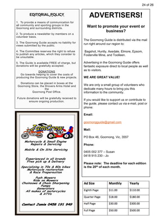 24 of 26
EDITORIAL POLICY
1. To provide a means of communication for
all community and sporting groups in the
Goornong and surrounding districts.
2. To produce a newsletter by members on a
volunteer basis.
3. The Goornong Guide accepts no liability for
views submitted by the public.
4. The Committee reserves the right to refuse
to publish any articles, which they consider to
be unsuitable.
5. The Guide is available FREE of charge, but
donations will be gratefully accepted.
DONATIONS
Go towards helping to cover the costs of
producing the Goornong Guide & new projects.
Donations can be placed in boxes at the
Goornong Store, the Drovers Arms Hotel and
the
Goornong Post Office.
Future donations will be gratefully received to
ensure ongoing production.
 