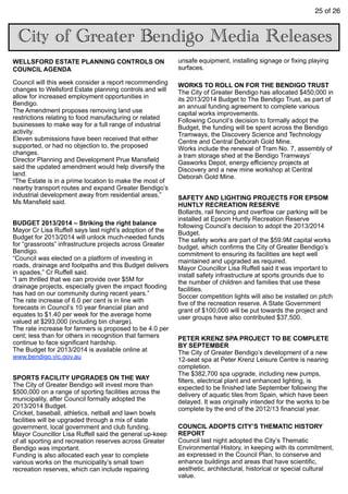 25 of 26
City of Greater Bendigo Media Releases
WELLSFORD ESTATE PLANNING CONTROLS ON
COUNCIL AGENDA
Council will this week consider a report recommending
changes to Wellsford Estate planning controls and will
allow for increased employment opportunities in
Bendigo.
The Amendment proposes removing land use
restrictions relating to food manufacturing or related
businesses to make way for a full range of industrial
activity.
Eleven submissions have been received that either
supported, or had no objection to, the proposed
changes.
Director Planning and Development Prue Mansfield
said the updated amendment would help diversify the
land.
“The Estate is in a prime location to make the most of
nearby transport routes and expand Greater Bendigo’s
industrial development away from residential areas,”
Ms Mansfield said.
BUDGET 2013/2014 – Striking the right balance
Mayor Cr Lisa Ruffell says last night’s adoption of the
Budget for 2013/2014 will unlock much-needed funds
for “grassroots” infrastructure projects across Greater
Bendigo.
“Council was elected on a platform of investing in
roads, drainage and footpaths and this Budget delivers
in spades,” Cr Ruffell said.
“I am thrilled that we can provide over $5M for
drainage projects, especially given the impact flooding
has had on our community during recent years.”
The rate increase of 6.0 per cent is in line with
forecasts in Council’s 10 year financial plan and
equates to $1.40 per week for the average home
valued at $293,000 (including bin charge).
The rate increase for farmers is proposed to be 4.0 per
cent; less than for others in recognition that farmers
continue to face significant hardship.
The Budget for 2013/2014 is available online at
www.bendigo.vic.gov.au
SPORTS FACILITY UPGRADES ON THE WAY
The City of Greater Bendigo will invest more than
$500,000 on a range of sporting facilities across the
municipality, after Council formally adopted the
2013/2014 Budget.
Cricket, baseball, athletics, netball and lawn bowls
facilities will be upgraded through a mix of state
government, local government and club funding.
Mayor Councillor Lisa Ruffell said the general up-keep
of all sporting and recreation reserves across Greater
Bendigo was important.
Funding is also allocated each year to complete
various works on the municipality’s small town
recreation reserves, which can include repairing
unsafe equipment, installing signage or fixing playing
surfaces.
WORKS TO ROLL ON FOR THE BENDIGO TRUST
The City of Greater Bendigo has allocated $450,000 in
its 2013/2014 Budget to The Bendigo Trust, as part of
an annual funding agreement to complete various
capital works improvements.
Following Council’s decision to formally adopt the
Budget, the funding will be spent across the Bendigo
Tramways, the Discovery Science and Technology
Centre and Central Deborah Gold Mine.
Works include the renewal of Tram No. 7, assembly of
a tram storage shed at the Bendigo Tramways’
Gasworks Depot, energy efficiency projects at
Discovery and a new mine workshop at Central
Deborah Gold Mine.
SAFETY AND LIGHTING PROJECTS FOR EPSOM
HUNTLY RECREATION RESERVE
Bollards, rail fencing and overflow car parking will be
installed at Epsom Huntly Recreation Reserve
following Council’s decision to adopt the 2013/2014
Budget.
The safety works are part of the $59.9M capital works
budget, which confirms the City of Greater Bendigo’s
commitment to ensuring its facilities are kept well
maintained and upgraded as required.
Mayor Councillor Lisa Ruffell said it was important to
install safety infrastructure at sports grounds due to
the number of children and families that use these
facilities.
Soccer competition lights will also be installed on pitch
five of the recreation reserve. A State Government
grant of $100,000 will be put towards the project and
user groups have also contributed $37,500.
PETER KRENZ SPA PROJECT TO BE COMPLETE
BY SEPTEMBER
The City of Greater Bendigo’s development of a new
12-seat spa at Peter Krenz Leisure Centre is nearing
completion.
The $382,700 spa upgrade, including new pumps,
filters, electrical plant and enhanced lighting, is
expected to be finished late September following the
delivery of aquatic tiles from Spain, which have been
delayed. It was originally intended for the works to be
complete by the end of the 2012/13 financial year.
COUNCIL ADOPTS CITY’S THEMATIC HISTORY
REPORT
Council last night adopted the City’s Thematic
Environmental History, in keeping with its commitment,
as expressed in the Council Plan, to conserve and
enhance buildings and areas that have scientific,
aesthetic, architectural, historical or special cultural
value.
 