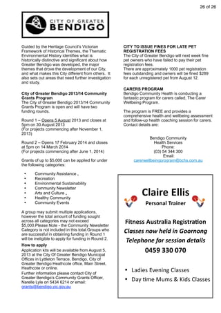 26 of 26
Guided by the Heritage Council’s Victorian
Framework of Historical Themes, the Thematic
Environmental History identifies what is
historically distinctive and significant about how
Greater Bendigo was developed, the major
themes that drove the development of our City,
and what makes this City different from others. It
also sets out areas that need further investigation
and study.
City of Greater Bendigo 2013/14 Community
Grants Program
The City of Greater Bendigo 2013/14 Community
Grants Program is open and will have two
funding rounds.
Round 1 – Opens 5 August 2013 and closes at
5pm on 30 August 2013
(For projects commencing after November 1,
2013)
Round 2 – Opens 17 February 2014 and closes
at 5pm on 14 March 2014
(For projects commencing after June 1, 2014)
Grants of up to $5,000 can be applied for under
the following categories:
• Community Assistance „
• Recreation
• Environmental Sustainability
• Community Newsletter
• Arts and Culture „
• Healthy Community
• Community Events
A group may submit multiple applications,
however the total amount of funding sought
across all categories may not exceed
$5,000.Please Note - the Community Newsletter
Category is not included in this total.Groups who
are successful in obtaining funding in Round 1
will be ineligible to apply for funding in Round 2.
How to apply
Application kits will be available from August 5,
2013 at the City Of Greater Bendigo Municipal
Offices in Lyttleton Terrace, Bendigo, City of
Greater Bendigo Heathcote office, Main Street,
Heathcote or online.
Further information please contact City of
Greater Bendigo’s Community Grants Officer,
Narelle Lyle on 5434 6214 or email:
grants@bendigo.vic.gov.au
CITY TO ISSUE FINES FOR LATE PET
REGISTRATION FEES
The City of Greater Bendigo will next week fine
pet owners who have failed to pay their pet
registration fees.
There are approximately 1000 pet registration
fees outstanding and owners will be fined $289
for each unregistered pet from August 12.
CARERS PROGRAM
Bendigo Community Health is conducting a
fantastic program for carers called, The Carer
Wellbeing Program.
The program is FREE and provides a
comprehensive health and wellbeing assessment
and follow-up health coaching session for carers.
Contact details are:
Bendigo Community
Health Services
Phone:
(03) 54 344 300
Email:
carerwellbeingprogram@bchs.com.au
Claire	
  Ellis
Personal	
  Trainer
Fitness	
  Australia	
  Registra<on
Classes	
  now	
  held	
  in	
  Goornong
Telephone	
  for	
  session	
  details
0459	
  330	
  070
• Ladies	
  Evening	
  Classes
• Day	
  0me	
  Mums	
  &	
  Kids	
  Classes
 
