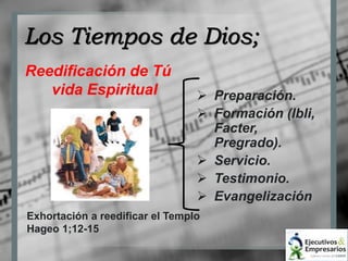 Los Tiempos de Dios; 
Reedificación de Tú 
vida Espiritual  Preparación. 
 Formación (Ibli, 
Exhortación a reedificar el Templo 
Hageo 1;12-15 
Facter, 
Pregrado). 
 Servicio. 
 Testimonio. 
 Evangelización 
