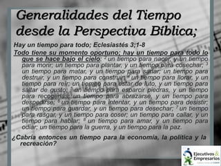 Generalidades del Tiempo 
desde la Perspectiva Bíblica; 
Hay un tiempo para todo; Eclesiastés 3;1-8 
Todo tiene su momento oportuno; hay un tiempo para todo lo 
que se hace bajo el cielo: 2 un tiempo para nacer, y un tiempo 
para morir; un tiempo para plantar, y un tiempo para cosechar; 3 
un tiempo para matar, y un tiempo para sanar; un tiempo para 
destruir, y un tiempo para construir; 4 un tiempo para llorar, y un 
tiempo para reír; un tiempo para estar de luto, y un tiempo para 
saltar de gusto; 5 un tiempo para esparcir piedras, y un tiempo 
para recogerlas; un tiempo para abrazarse, y un tiempo para 
despedirse; 6 un tiempo para intentar, y un tiempo para desistir; 
un tiempo para guardar, y un tiempo para desechar; 7 un tiempo 
para rasgar, y un tiempo para coser; un tiempo para callar, y un 
tiempo para hablar; 8 un tiempo para amar, y un tiempo para 
odiar; un tiempo para la guerra, y un tiempo para la paz. 
¿Cabría entonces un tiempo para la economía, la política y la 
recreación? 
 