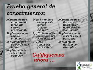 Prueba general de 
conocimientos; 
¿Cuanto tiempo 
en promedio 
tarda una 
carrera 
profesional? 
2) ¿Cuánto es un 
salario 
mínimo? 
3) ¿Con cuanto 
se puede vivir 
bien? 
4) ¿Cuál puede 
ser un buen 
negocio? 
Diga 3 nombres 
de ex presi-dentes 
Colom-bianos? 
2) ¿Cuántos años 
es un periodo 
Presidencial? 
3) ¿Dos 
requisitos 
para votar? 
¿Cuanto tiempo 
lleva por 
tierra viajar 
entre Medellín 
y la Costa? 
2) ¿Cuánto sería 
el Ppto para 4 
personas? 
3) ¿Un mejor 
destino con 
ese Ppto? 
Califiquemos 
ahora … 
 