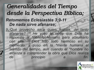 Generalidades del Tiempo 
desde la Perspectiva Bíblica; 
Retomemos Eclesiastés 3;9-11 
De nada sirve afanarse; 
9¿Qué provecho saca quien trabaja, de tanto 
afanarse? 10 He visto la tarea que Dios ha 
impuesto al *género humano para abrumarlo 
con ella. 11 Dios hizo todo hermoso en su 
momento, y puso en la *mente humana el 
sentido del tiempo, aun cuando el *hombre no 
alcanza a comprender la obra que Dios realiza 
de principio a fin. 
 