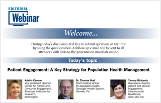 Welcome... 
During today’s discussion, feel free to submit questions at any time 
by using the questions box. A follow-up e-mail will be sent to all 
attendees with links to the presentation materials online. 
Today’s topic 
Patient Engagement: A Key Strategy for Population Health Management 
Tammy Richards 
Operations director, 
patient and clinical 
engagement, 
Intermountain 
Healthcare, 
Salt Lake City 
Dr. Thomas Graf 
Chief medical officer 
for population health, 
Geisinger Health System, 
Danville, Pa. 
Kristin Carman 
Vice president, director, 
Center for Patient and 
Consumer Engagement, 
American Institutes for 
Research, 
Washington 
 