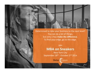  
Determined	
  to	
  take	
  your	
  business	
  to	
  the	
  next	
  level?	
  	
  
You	
  can	
  do	
  a	
  lot	
  of	
  things,	
  
but	
  only	
  a	
  few	
  make	
  the	
  diﬀerence.	
  	
  
To	
  ﬁnd	
  your	
  edge,	
  go	
  to	
  the	
  edge.	
  
	
  
Join	
  
MBA	
  on	
  Sneakers	
  
New	
  York	
  City	
  	
  
September	
  28th	
  -­‐	
  October	
  2nd	
  2014	
  
 