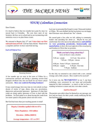 THE McCREA NEWS 
September 2014 
YOUR! Colombian YYYOOOUUURRR!!! CCCooolllooommmbbbiiiaaannn CCCCoooonnnnnnnneeeeccccttttiiiioooonnnn 
Dear Friends, 
It is hard to believe that two months have gone by since we 
moved back to Colombia. We now have most of our 
furniture, the boys are in school and we are reconnecting with 
ministries even as we plan future events. 
We returned to Bogota July 15th and 3 days later our first 
outreach team arrived! Life has been chaotic! Read on for 
a snapshot and how we have seen God moving. 
God will Defend You 
A few months ago we were in the town of Villeta for a 
construction outreach and during a planning session God 
dropped a brilliant idea into our heads for our future school 
outreaches. Have our youth do Parenting Seminars! 
It may sound strange, but every time we visit schools we hear 
dozens of stories of rape, abuse, drug use, prostitution, 
depression and parental ignorance. Ignorance of what their 
youth are doing and/or ignorance of how to deal with the 
problems. So God spoke to us about having the youth from 
our teams speak to the parents about real teen issues. 
But God had more than just reaching parents in mind! 
Last year we presented the Gospel to some 3 thousand students 
in Villeta. We were thrilled, but the local priest was not happy 
that Christians were allowed into “his” schools. 
He caused quite a fuss after we left, talking to community 
leaders and spreading lies about us. Maybe he was just 
uninformed, but in his masses he talked about us and said that 
we were promoting promiscuity, homosexuality and 
masturbation; in short, the exact opposite of the sexual purity 
and freedom in Christ that we promote. 
So this July we returned to one school with a new, untried 
strategy and a little concern. How would we be received? 
As it turns out, the 700 PARENTS!!! in our 3, one hour 
workshops were awestruck by our team and profoundly 
impacted by their testimonies - so much so that we have a 
standing invitation to return and also visit other schools. 
And For Dessert? 
The parents were able to hear for themselves our message, our 
love and our hearts for their youth; totally nullifying the lies 
that had been told! 
Parenting Seminar 
Bogota, Colombia (spelled with two O’s) 
Metro Population - 10.8 million 
Elevation - 2600m (8600 ft) 
Average temperature - 15°c or 59°f 
Think you had a long school day? 
James & Darien’s daily schedule: 
5:40 am - awake 6:12 am - bus arrives 
7:40 am - 3:00 pm - classes 
4:00 pm - home 4:30 pm - homework 
6:00 pm - supper 6:30 pm - free time 
7:30 pm - bedtime 
With 300 students in Chiquinquira. 
 